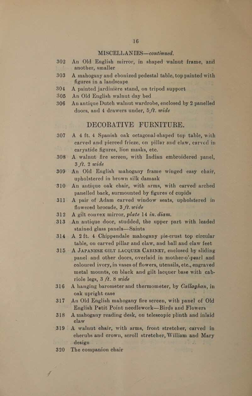 302 303 304 305 306 307 308 309 310 31] 312 313 315 320 16 MISCELLANIES—continued. An Old English mirror, in shaped walnut frame, and another, smaller A mahogany and ebonized pedestal table, 0D painted with figures in a landscape A painted jardiniére stand, on tripod support An Old English walnut day bed An antique Dutch walnut wardrobe, enclosed by 2 panelled doors, and 4 drawers under, 5,/¢. wide DECORATIVE FURNITURE. A 4 ft. 4 Spanish oak octagonal-shaped top table, with. carved and pierced frieze, on pillar and claw, carved in caryatide figures, lion masks, ete. A walnut fire screen, with Indian embroidered panel, 3 ft. 2 wide An Old English mahogany frame winged easy chair, upholstered in brown silk damask An antique oak chair, with arms, with carved: arched panelled back, surmounted by figures of cupids A pair of Adam carved window seats, upholstered in flowered brocade, 3 ft. wide A gilt convex mirror, plate 14 in. diam. An antique door, studded, the upper part with leaded stained glass panels—Saints A 2ft. 4 Chippendale mahogany pie-crust top circular table, on carved pillar and claw, and ball and claw feet A JAPANESE GILT LACQUER CABINET, enclosed by sliding panel and other doors, overlaid in mother-o’-pearl and coloured ivory, in vases of flowers, utensils, etc., engraved metal mounts, on black and gilt lacquer base with cab- riole legs, 3 /t. 8 wide A hanging barometer and thermometer, by alec ae in oak upright case An Old English mahogany fire screen, with panel of Old English Petit Point needlework—Birds and Flowers A mahogany reading desk, on telescopic plinth and inlaid claw cherubs and crown, scroll stretcher, William and Mary The companion chair