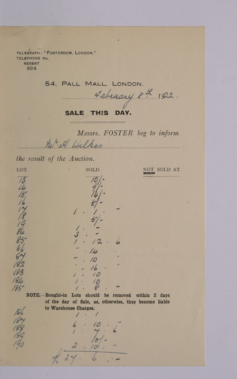 54, PALL MALL, LONDON. “ae 20 ae | ly LR 192.   SALE THIS DAY.   Messrs. FOSTER beg to inform ? i ' . , ‘   the result of the Auction. LOT. | ’ SOLD NOT SOLD AT. ‘ : iT] a Sah)! / : ip ea Z 7 Uy J - §5° Pree eo, &amp;f = Nb Dh a, JO) ; /€2 4 - 158 Oe Cae ee, / GL ign eave * [95° ee ee fia. NOTE.—Bought-in Lots should be removed within 2 days of the day of Sale, as, otherwise, they become liable f to Warehouse Charges. [s ae 7 