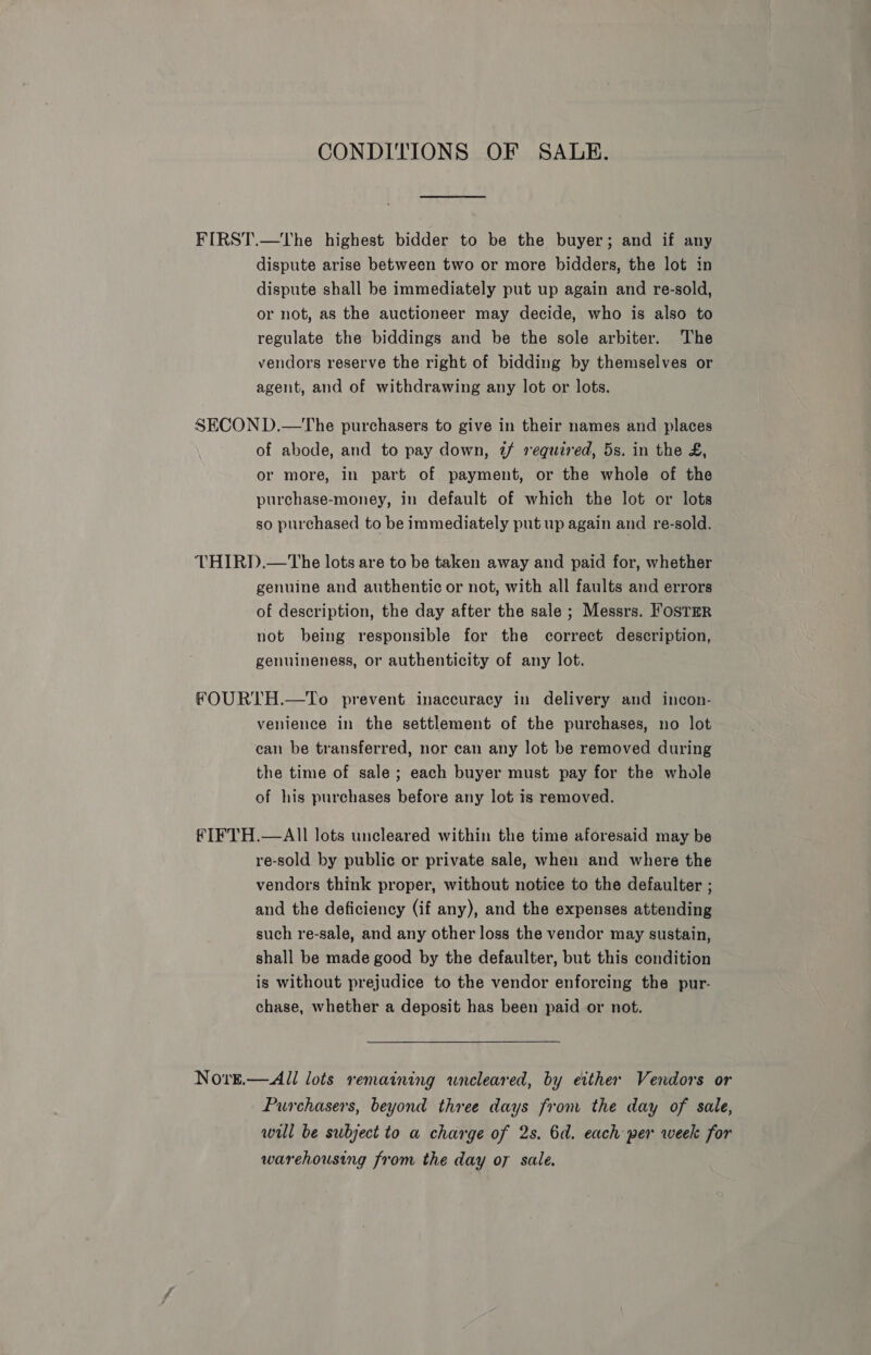 CONDITIONS OF SALE. FIRST.—tThe highest bidder to be the buyer; and if any dispute arise between two or more bidders, the lot in dispute shall be immediately put up again and re-sold, or not, as the auctioneer may decide, who is also to regulate the biddings and be the sole arbiter. The vendors reserve the right of bidding by themselves or agent, and of withdrawing any lot or lots. SECOND.—tThe purchasers to give in their names and places of abode, and to pay down, 7 required, 5s. in the £, or more, in part of payment, or the whole of the purchase-money, in default of which the lot or lots so purchased to be immediately put up again and re-sold. THIRD.—The lots are to be taken away and paid for, whether genuine and authentic or not, with all faults and errors of description, the day after the sale ; Messrs. FosTmrR not being responsible for the correct description, genuineness, or authenticity of any lot. FOURTH.—To prevent inaccuracy in delivery and incon- venience in the settlement of the purchases, no lot can be transferred, nor can any lot be removed during the time of sale; each buyer must pay for the whole of his purchases before any lot is removed. FIFTH.—AIl lots uncleared within the time aforesaid may be re-sold by public or private sale, when and where the vendors think proper, without notice to the defaulter ; and the deficiency (if any), and the expenses attending such re-sale, and any other loss the vendor may sustain, shall be made good by the defaulter, but this condition is without prejudice to the vendor enforcing the pur- chase, whether a deposit has been paid or not. Nove.—All lots remaining wneleared, by either Vendors or Purchasers, beyond three days from the day of sale, will be subject to a charge of 2s. 6d. each per week for warehousing from the day o7 sale.