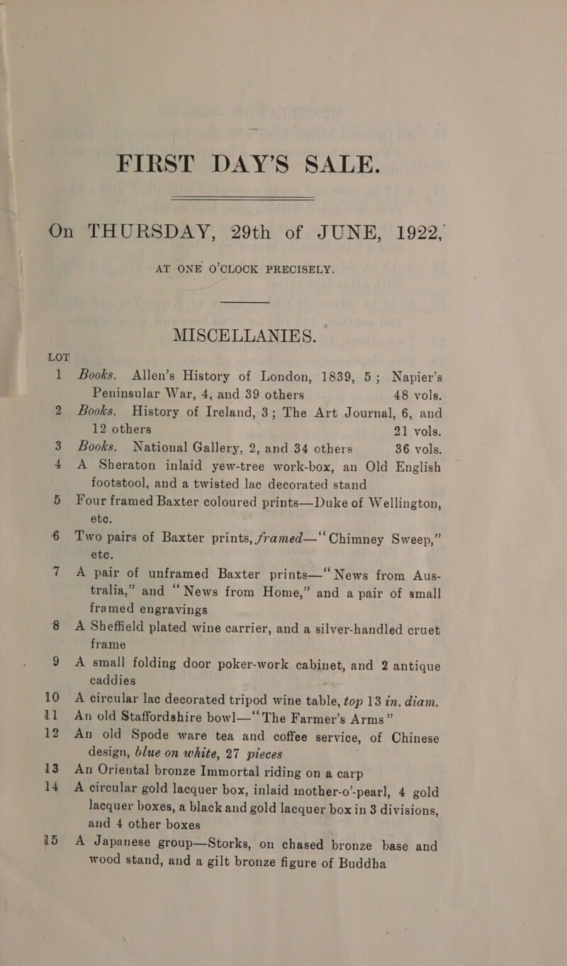 FIRST DAY’S SALE. LOT AT ONE O’CLOCK PRECISELY. MISCELLANIES. Books. Allen’s History of London, 1839, 5; Napier’s Peninsular War, 4, and 39 others 48 vols. Looks. History of Ireland, 3; The Art Journal, 6, and 12 others 21 vols. Books. National Gallery, 2, and 34 others 36 vols. A Sheraton inlaid yew-tree work-box, an Old English footstool, and a twisted lac decorated stand Four framed Baxter coloured prints—Duke of Wellington, etc. Two pairs of Baxter prints, /ramed—‘‘ Chimney Sweep,” etc. A pair of unframed Baxter prints—‘‘ News from Aus- tralia,” and “News from Home,” and a pair of small framed engravings A Sheffield plated wine carrier, and a silver-handled cruet frame A small folding door poker-work cabinet, and 2 antique caddies A circular lac decorated tripod wine table, top 13 in. diam. An old Staffordshire bowl—‘‘ The Farmer’s Arms” An old Spode ware tea and coffee service, of Chinese design, blue on white, 27 pieces An Oriental bronze Immortal riding on a carp A circular gold lacquer box, inlaid mother-o’-pearl, 4 gold lacquer boxes, a black and gold lacquer box in 8 divisions, and 4 other boxes A Japanese group—Storks, on chased bronze base and wood stand, and a gilt bronze figure of Buddha