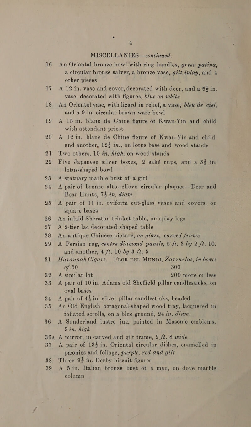 16 36 4 MISCELLANIES—continued. An Oriental bronze bow] with ring handles, green patina, a circular bronze salver, a bronze vase, gilt inlay, and 4 other pieces A 12 in. vase and cover, decorated with deer, and a 64 in. vase, decorated with figures, blue on white An Oriental vase, with lizard in relief, a vase, bleu de ciel, and a 9 in. circular brown ware bowl A 15 in. blane de Chine figure of Kwan-Yin and child with attendant priest A 12in. blane de Chine figure of Kwan-Yin and child, and another, 124 in., on lotus base and wood stands Two others, 10 22. high, on wood stands Five Japanese silver boxes, 2 saké cups, and a 34 in. lotus-shaped bowl A statuary marble bust of a girl A pair of bronze alto-relievo circular plaques—Deer and Boar Hunts, 74 in. diam. A pair of 11 in. oviform cut-glass vases and covers, on square bases An inlaid Sheraton trinket table, on splay legs A 2-tier lac decorated shaped table An antique Chinese picture, on glass, carved /rame A Persian rug, centre diamond panels, 5 ft. 3 by 2 ft. 10, and another, 4 /¢. 10 by 3 ft. 5 Havannah Cigars. Fuor peu Munpt, Zarzurlas, in bowxes of 50 300 A similar lot 200 more or less A pair of 10 in. Adams old Sheffield pillar candlesticks, on oval bases A pair of 44 in. silver pillar candlesticks, beaded An Old English octagonal-shaped wood tray, lacquered in foliated scrolls, on a blue ground, 24 7m. diam. A Sunderland lustre jug, painted in Masonic emblems, 9in. high 37 38 39 A pair of 134 in. Oriental circular dishes, enamelled in peonies and foliage, purple, red and gilt Three 94 in. Derby biscuit figures A 5 in. Italian bronze bust of a man, on dove marble column