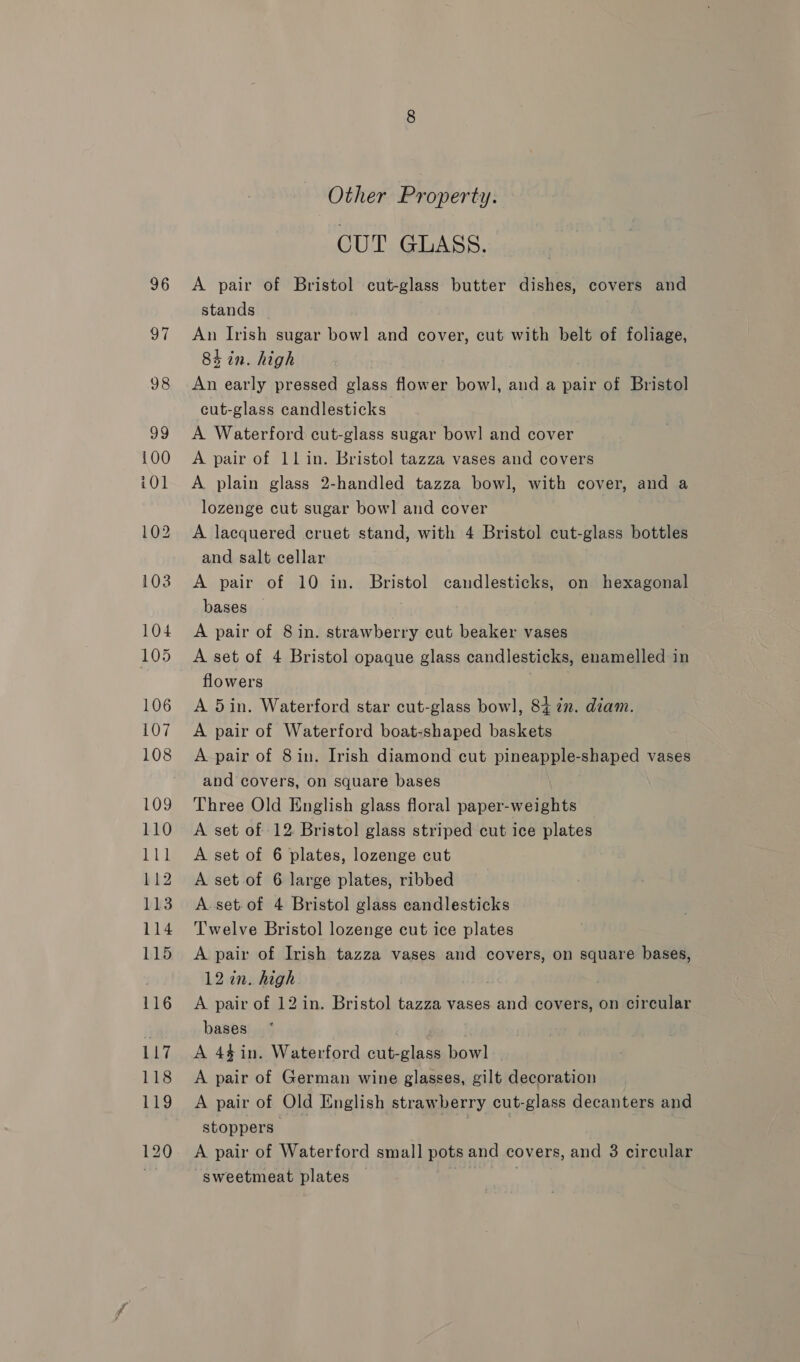 96 97 Other Property. CUT GLASS. A pair of Bristol cut-glass butter dishes, covers and stands — An Irish sugar bowl and cover, cut with belt of foliage, 84 in. high . An early pressed glass flower bowl, and a pair of Bristol cut-glass candlesticks A Waterford cut-glass sugar bow] and cover A pair of 11 in. Bristol tazza vases and covers A plain glass 2-handled tazza bowl, with cover, and a lozenge cut sugar bowl and cover A lacquered cruet stand, with 4 Bristol cut-glass bottles and salt cellar A pair of 10 in. Bristol candlesticks, on hexagonal bases A pair of 8 in. strawberry cut beaker vases A set of 4 Bristol opaque glass candlesticks, enamelled in flowers A 5in. Waterford star cut-glass bowl, 84 én. diam. A pair of Waterford boat-shaped baskets A pair of 8in. Irish diamond cut pineapple-shaped vases and covers, on square bases Three Old English glass floral paper-weights A set of 12. Bristol glass striped cut ice plates A set of 6 plates, lozenge cut A set of 6 large plates, ribbed A. set. of 4 Bristol glass candlesticks Twelve Bristol lozenge cut ice plates A pair of Irish tazza vases and covers, on square bases, 12 in. high . A pair of 12 in. Bristol tazza vases and covers, on circular bases . A 44in. Waterford cut-glass bowl A pair of German wine glasses, gilt decoration A pair of Old English strawberry cut-glass decanters and stoppers __ : A pair of Waterford small pots and covers, and 3 circular ~sweetmeat plates ;