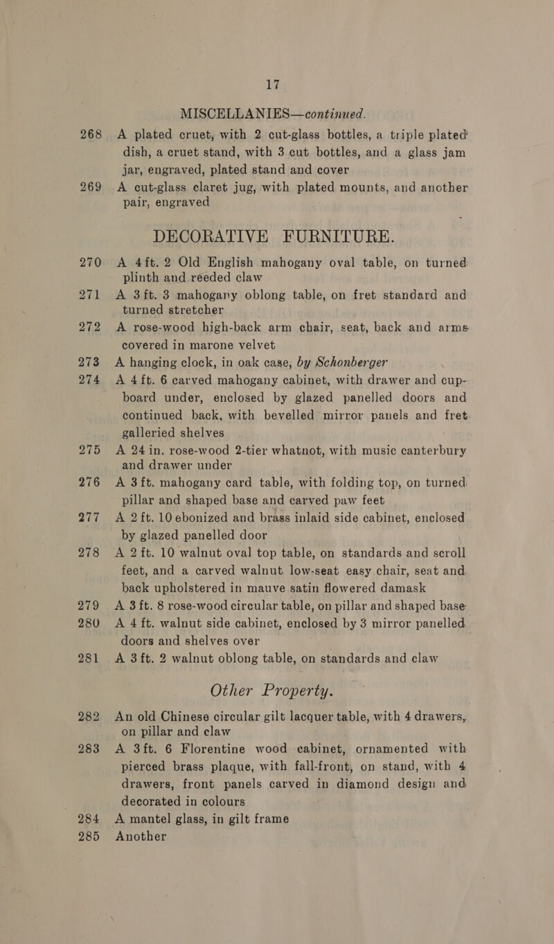 269 284 285 17 MISCELLANIES—continued. dish, a cruet stand, with 3 cut bottles, and a glass jam jar, engraved, plated stand and cover A cut-glass claret jug, with plated mounts, and another pair, engraved DECORATIVE FURNITURE. A 4ft.2 Old English mahogany oval table, on turned: plinth and reeded claw A 3ft. 3 mahogany oblong table, on fret standard and turned stretcher A rose-wood high-back arm chair, seat, back and arms covered in marone velvet A hanging clock, in oak case, by Schonberger A 4 ft. 6 carved mahogany cabinet, with drawer and cup- board under, enclosed by glazed panelled doors and continued back, with bevelled mirror panels and fret. galleried shelves A 24 in. rose-wood 2-tier whatnot, with music canterbury and drawer under A 3 ft. mahogany card table, with folding top, on turned pillar and shaped base and carved paw feet A 2 ft. 10 ebonized and brass inlaid side cabinet, enclosed by glazed panelled door A 2 ft. 10 walnut oval top table, on standards and scroll feet, and a carved walnut. low-seat easy chair, seat and back upholstered in mauve satin flowered damask A 3 ft. 8 rose-wood circular table, on pillar and shaped base A 4 ft. walnut side cabinet, enclosed by 3 mirror panelled. doors and shelves over 7 A 3ft. 2 walnut oblong table, on standards and claw Other Property. An old Chinese circular gilt lacquer table, with 4 drawers, on pillar and claw . A 3ft. 6 Florentine wood cabinet, ornamented with pierced brass plaque, with fall-front, on stand, with 4 drawers, front panels carved in diamond design and decorated in colours A mantel glass, in gilt frame Another