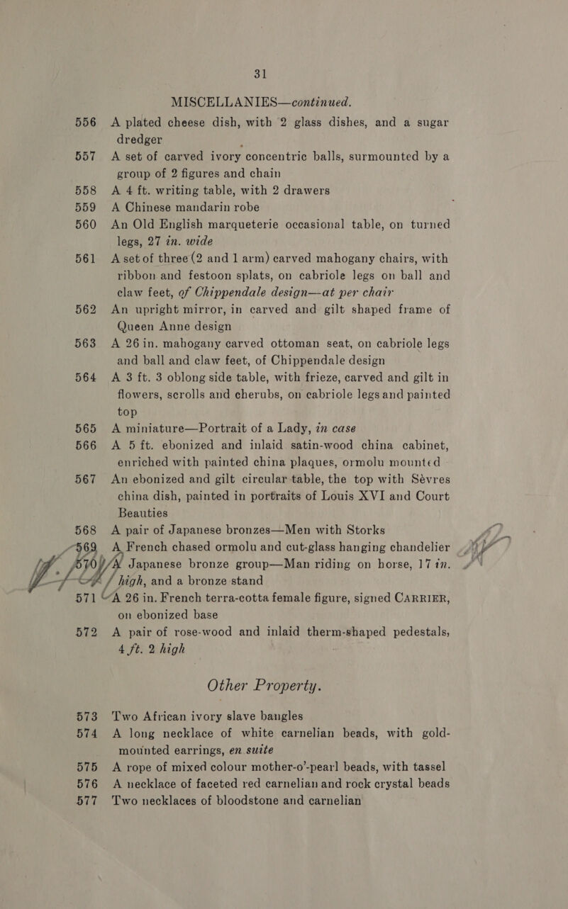  MISCELLANIES—continued. 556 &lt;A plated cheese dish, with 2 glass dishes, and a sugar dredger 557 A set of carved ore concentric balls, surmounted by a group of 2 figures and chain 558 &lt;A 4 ft. writing table, with 2 drawers 559 &lt;A Chinese mandarin robe 560 An Old English marqueterie occasional table, on turned legs, 27 zn. wide 561 Asetof three(2 and 1 arm) carved mahogany chairs, with ribbon and festoon splats, on cabriole legs on ball and claw feet, of Chippendale design—at per chair 562 An upright mirror, in carved and gilt shaped frame of Queen Anne design 563 A 26in. mahogany carved ottoman seat, on cabriole legs and ball and claw feet, of Chippendale design 564 A 3 ft. 3 oblong side table, with frieze, carved and gilt in flowers, scrolls and cherubs, on cabriole legs and painted top 565 A miniature—Portrait of a Lady, zn case 566 &lt;A 5 ft. ebonized and inlaid satin-wood china cabinet, enriched with painted china plaques, ormolu mounted | 567 An ebonized and gilt circular table, the top with Sévres china dish, painted in portraits of Louis XVI and Court Beauties 568 A pair of Japanese bronzes—Men with Storks £963 A Fr ench chased ormolu and cut-glass hanging chandelier / / high, and a bronze stand ‘ty XK 26 in. French terra-cotta female figure, signed CARRIER, on ebonized base 572 &lt;A pair of rose-wood and inlaid ecu shaped pedestals, 4 ft. 2 high Other Property. 573 Two African ivory slave bangles 574 &lt;A long necklace of white carnelian beads, with gold- mounted earrings, en suite 575 &lt;A rope of mixed colour mother-o’-pearl beads, with tassel 576 A necklace of faceted red carnelian and rock crystal beads 577 Two necklaces of bloodstone and carnelian es