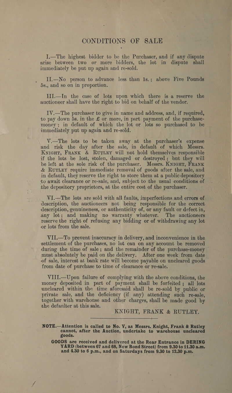 CONDITIONS OF SALE I.—The highest bidder to be the Purchaser, and if any dispute arise between two or more bidders, the lot in dispute shall immediately be put up again and re-sold. II.—No person to advance less than 1s.; above Five Pounds 5s., and so on in proportion. III.—In the case of lots upon which there is a reserve the auctioneer shall have the right to bid on behalf of the vendor. IV.—The purchaser to give in name and address, and, if required, to pay down 5s. in the £ or more, in part payment of the purchase- money; in default of which the lot or lots so purchased to be immediately put up again and re-sold. V.—The lots to be taken away at the purchaser’s expense and risk the day after the sale, in default of which Messrs. Knicut, Frank &amp; Ruvutuey will not hold themselves responsible if the lots be lost, stolen, damaged or destroyed; but they will be left at the sole risk of the purchaser. Messrs. KnicutT, FRANK &amp; RUTLEY require immediate removal of goods after the sale, and in default, they reserve the right to store them at a public depository to await clearance or re-sale, and, subject to the usual conditions of the depository proprietors, at the entire cost of the purchaser. VI.—The lots are sold with all faults, imperfections and errors of description, the auctioneers not being responsible for the correct description, genuineness, or authenticity of, or any fault or defect in, any lot; and making no warranty whatever. The auctioneers reserve the right of refusing any bidding or of withdrawing any lot or lots from the sale. VII.—To prevent inaccuracy in delivery, and inconvenience in the settlement of the purchases, no lot can on any account be removed during the time of sale; and the remainder of the purchase-money — must absolutely be paid on the delivery. After one week from date of sale, interest at bank rate will become payable on uncleared goods from date of purchase to time of clearance or re-sale. VIII.—Upon failure of complying with the above conditions, the money deposited in part of payment shall be forfeited ; all lots uncleared within the time aforesaid shall be re-sold by public or private sale, and the deficiency (if any) attending such re-sale, together with warehouse and other charges, shall be made good by the defaulter at this sale. . | KNIGHT, FRANK &amp; RUTLEY. es NOTE.—Attention is called to No. Y, as Messrs. Knight, Frank &amp; Rutley cana after the Auction, undertake to warehouse uncleared goods. i GOODS are received and delivered at the Rear Entrance in DERING YARD (between 67 and 68, New Bond Street) from 9.30 to 11.30 a.m.