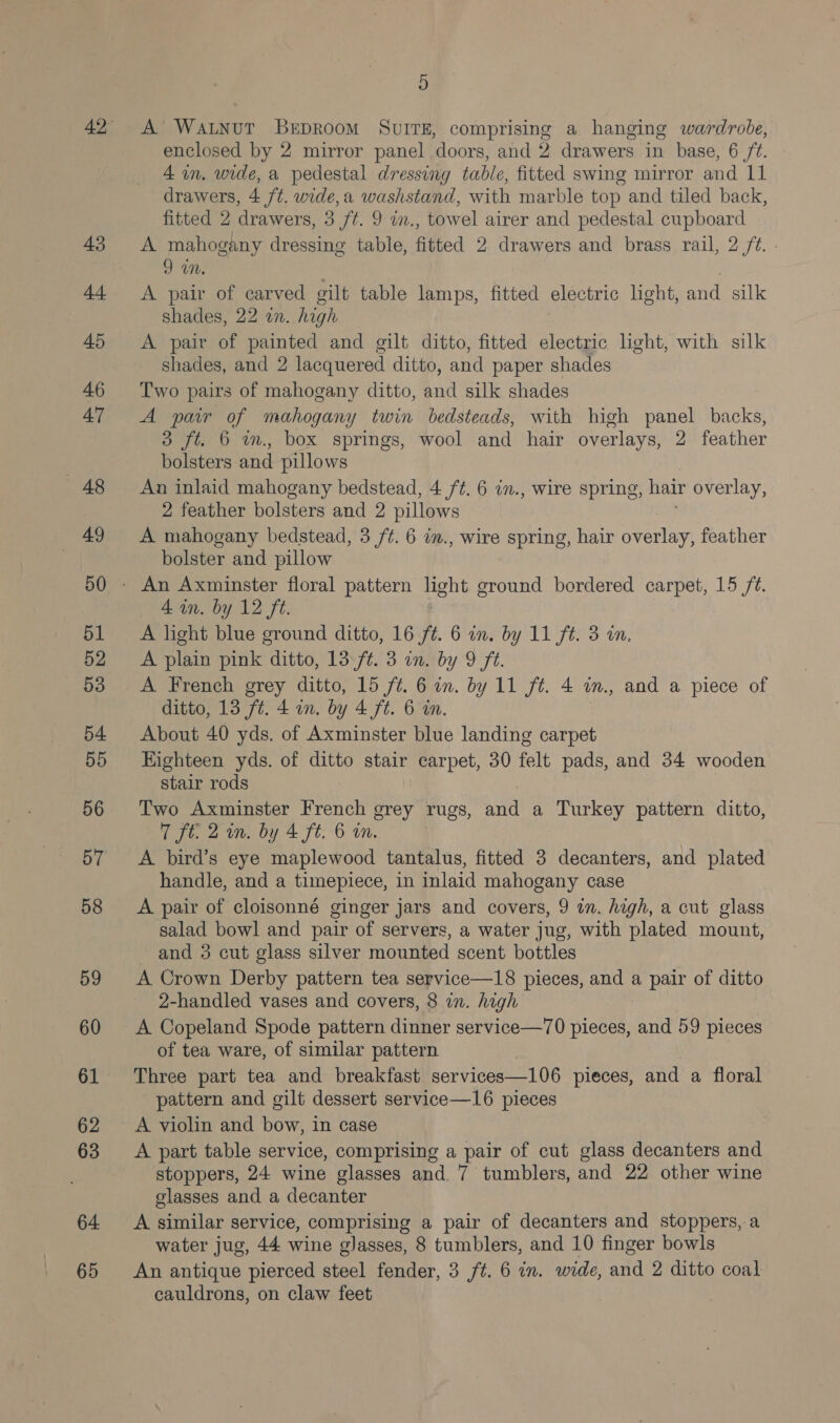 43 A4. 45 A6 A’ — 48 49 50 51 52 53 54 55 56 57 58 59 60 61 62 63 64 65 D A Watnut Berproom SvITE, comprising a hanging wardrobe, enclosed by 2 mirror panel doors, and 2 drawers in base, 6 /¢. 4 in. wide, a pedestal dressing table, fitted swing mirror and 11 drawers, 4 ft. wide,a washstand, with marble top and tiled back, fitted 2 drawers, 3 ft. 9 i., towel airer and pedestal cupboard A mahogany dressing table, fitted 2 drawers and brass rail, 2 ft. - DM. A pair of carved gilt table lamps, fitted electric hght, and silk shades, 22 in.. high A pair of painted and gilt ditto, fitted electric light, with silk shades, and 2 lacquered ditto, and paper shades Two pairs of mahogany ditto, and silk shades A pair of mahogany twin bedsteads, with high panel backs, 3 ft. 6 m., box springs, wool and hair overlays, 2 feather bolsters and pillows An inlaid mahogany bedstead, 4 ft. 6 in., wire spring, hair overlay, 2 feather bolsters and 2 pillows . A mahogany bedstead, 3 /¢. 6 in., wire spring, hair overlay, feather bolster and pillow 4A an. by 12 ft. A light blue ground ditto, 16 ft. 6 in. by 11 ft. 3 in. A plain pink ditto, 13\f¢. 3 in. by 9 ft. A French grey ditto, 15 ft. 6 in. by 11 ft. 4 m., and a piece of ditto, 13 ft. 4 in. by 4 ft. 6 in. About 40 yds. of Axminster blue landing carpet Eighteen yds. of ditto stair carpet, 30 felt pads, and 34 wooden stair rods Two Axminster French grey rugs, ae a Turkey pattern ditto, 7 ft: 2 in. by 4 ft. 6 in. A bird’s eye maplewood tantalus, fitted 3 decanters, and plated handle, and a timepiece, in inlaid mahogany case A pair of cloisonné ginger jars and covers, 9 in. high, a cut glass salad bowl and pair of servers, a water jug, with plated mount, and 3 cut glass silver mounted scent bottles A Crown Derby pattern tea service—18 pieces, and a pair of ditto 2-handled vases and covers, 8 in. high A Copeland Spode pattern dinner service—70 pieces, and 59 pieces of tea ware, of similar pattern Three part tea and breakfast services—106 pieces, and a floral pattern and gilt dessert service—16 pieces A violin and bow, in case A part table service, comprising a pair of cut glass decanters and stoppers, 24 wine glasses and. 7 tumblers, and 22 other wine glasses and a decanter A similar service, comprising a pair of decanters and stoppers, a water jug, 44 wine glasses, 8 tumblers, and 10 finger bowls An antique pierced steel fender, 3 ft. 6 in. wide, and 2 ditto coal cauldrons, on claw feet