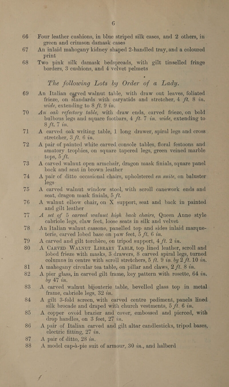 66 67 68 69 6 Four leather cushions, in blue striped silk cases, and 2 others, in ereen and crimson damask cases : An inlaid mahogany kidney shaped 2-handled tray, and a as print Two pink silk damask bedspreads, with gilt tinselled fringe borders, 3 cushions, and 4 velvet pelmets The following Lots by Order of a Lady. An Italian carved walnut table, with draw out leaves, foliated frieze, on standards with caryatids and stretcher, 4 ft. 8 in. wide, extending to 8 ft. 9 in. An oak refectory table, with draw ends, carved frieze, on bold bulbous legs and square footbars, 4 /¢. 7 in. wide, extending to. 8 ft. 1 i. A carved oak writing table, 1 long drawer, spiral legs and cross stretcher, 3 ft. 6 i. A pair of painted white carved console tables, floral festoons and amatory trophies, on square tapered legs, green veined marble tops, 5 ft. A carved walnut open armchair, dragon mask finials, square panel 7 back and seat in brown leather A pair of ditto occasional chairs, upholstered en swite, on baluster legs: . A carved walnut window stool, with scroll canework ends and seat, dragon mask finials, 5 ft. A walnut elbow chair, on X support, seat and back in painted and gilt leather A set of 5 carved walnut high back a Queen Anne: style cabriole legs, claw feet, loose seats in silk and velvet An Italian walnut cassone, panelled top and sides inlaid marque- terie, carved lobed base on. paw feet, 5 ft. 6 im. A carved and gilt torchere, on tripod support, 4 ft. 2 on. : A CarveD WaLnur Liprary TABLE, top lined leather, scroll and lobed frieze with masks, 3 drawers, 8 carved spiral legs, turned columns in centre with scroll stretchers, 5 ft. 9 an, by 2 ft. 10 on. A mahogany circular tea table, on pillar and claws, 2 /¢. 8 an. A pier glass, in carved gilt frame, key pattern with rosette, 64 in. by 47 in. A carved walnut bijouterie table, bevelled glass top in metal frame, cabriole legs, 32 an. A gilt 3-fold screen, with carved centre pediment, panels lined silk brocade and draped with church vestments, 5 f¢. 6 a. A copper ovoid brazier and cover, embossed and pierced, with drop handles, on 3 feet, 27 7. A pair of Italian carved and gilt altar candlesticks, tripod bases, electric fitting, 27 in. A pair of ditto, 28 a. : A model cap-a-pie suit of armour,.30 im., and halberd