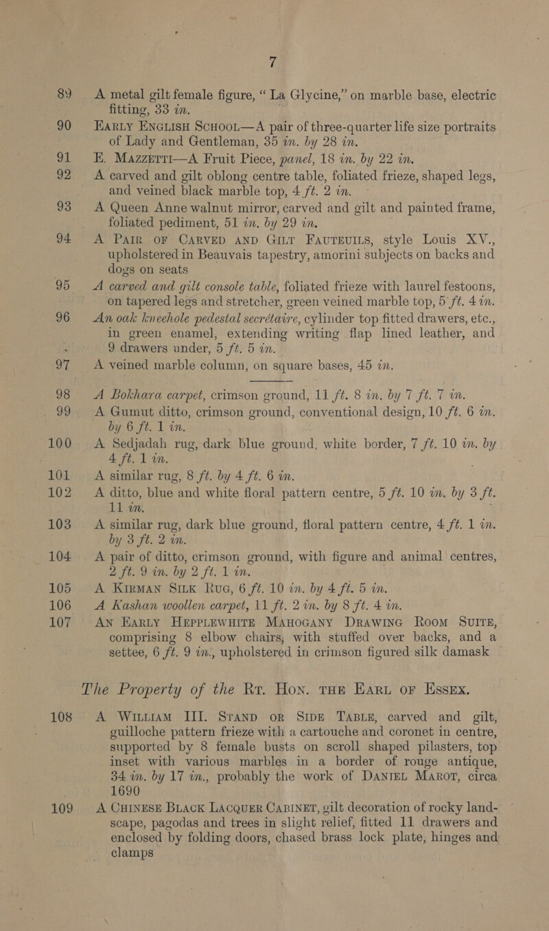 100 101 102 103 104 105 106 107 108 109 7 A metal gilt female figure, “La Glycine,” on marble base, electric fitting, 8, mM. EARLY ENGLISH SCHOOL—A pair of three-quarter life size portraits of Lady and Gentleman, 35 an. by 28 in. EK. Mazzerti—A Fruit Piece, panel, 18 in. by 22 in. A carved and gilt oblong centre table, foliated frieze, shaped legs, and veined black marble top, 4 ./¢. 2 in. A Queen Anne walnut mirror, carved and gilt and painted frame, foliated pediment, 51 in. by 29 in. A Pain OF CARVED AND GILT FAUTEUILS, style Louis XV., upholstered in Beauvais tapestry, amorini subjects on backs and dogs on seats A carved and gilt console table, foliated frieze with laurel festoons, on tapered legs and stretcher, green veined marble top, 5 ft. 41. An oak kneehole pedestal secrétaire, cylinder top fitted drawers, etc., in green enamel, extending writing flap lined leather, and 9 drawers under, 5 ft. 5 in.  A Bokhara carpet, crimson ground, 11 ft. 8 in. by 7 ft. 7 im. A Gumut ditto, crimson ground, conventional design, 10 f¢. 6 a. POO sts Lun. A Sedjadah rug, dark blue . white border, 7 f¢. 10 on. by 4A ft. 1 wm. A similar rug, 8 ft. by 4 ft. 6 in. A ditto, blue and white floral pattern centre, 5 /¢. 10 in. by 3 ft. 11 in. A similar rug, dark blue ground, floral pattern centre, 4 /¢. 1 . by 3 ft. 2 im. A pair of ditto, crimson ground, with figure and animal) centres, aft. 9in. by 2 ft. 1-in. A Kirman Stk Rue, 6 f¢. 10 in. by 4 ft. 5 in. A Kashan woollen carpet, 11 ft. 2on. by 8 ft. 4 wm. AN Earty Hepprewuire ManoGany Drawinc Room SvIrTz, comprising 8 elbow chairs, with stuffed over backs, and a settee, 6 ft. 9 w., upholstered in crimson figured silk damask A WituramM III. Sranp or SrpE TABLE, carved and gilt, guilloche pattern frieze with a cartouche and coronet in centre, supported by 8 female busts on scroll shaped pilasters, top inset with various marbles in a border of rouge antique, 34 wm. by 17 in., probably the work of DantEL Marot, circa 1690 A CHINESE Biack LACQUER CABINET, gilt decoration of rocky land- scape, pagodas and trees in slight relief, fitted 11 drawers and enclosed by folding doors, chased brass lock plate, hinges and clamps