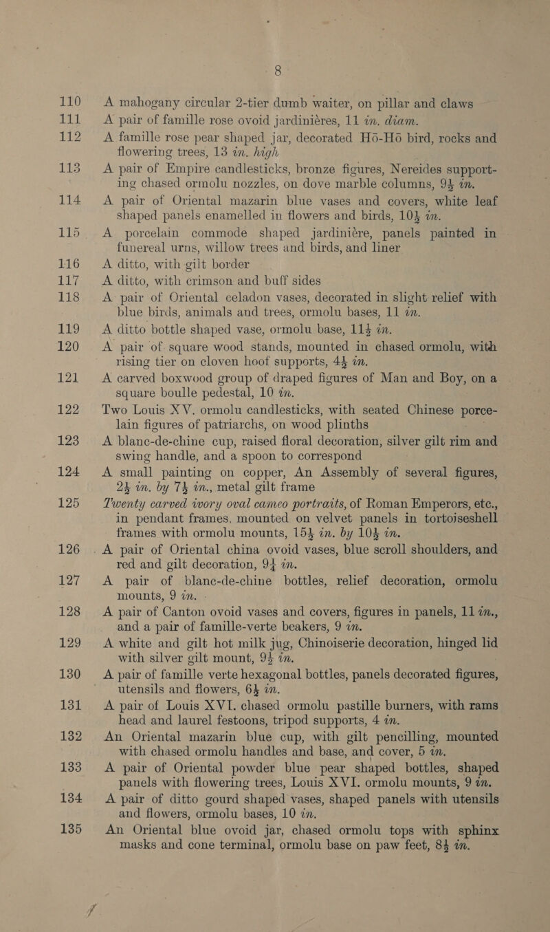 110 111 112 113 114 dA ts 118 119 120 121 122 123 124 125 126 127 128 129 130 131 132 133 134 135 8 A mahogany circular 2-tier dumb waiter, on pillar and claws A pair of famille rose ovoid jardiniéres, 11 in. diam. A famille rose pear shaped jar, decorated H6-Ho bird, rocks and flowering trees, 13 in. high A pair of Empire candlesticks, bronze figures, Nereides support- ing chased ormolu nozzles, on dove marble columns, 94 an. A pair of Oriental mazarin blue vases and covers, white leaf shaped panels enamelled in flowers and birds, 103 in. A porcelain commode shaped jardiniére, panels painted in funereal urns, willow trees and birds, and liner A ditto, with gilt border A ditto, with crimson and buff sides A pair of Oriental celadon vases, decorated in slight relief with blue birds, animals and trees, ormolu bases, 11 2n. A ditto bottle shaped vase, ormolu base, 114 dn. A pair of. square wood stands, mounted in chased ormolu, with rising tier on cloven hoof supports, 44 an. A ee boxwood group of draped figures of Man and Ye on a square boulle pedestal, 10 an. Two Louis XV. ormolu candlesticks, with seated Chinese pores lain figures of patriarchs, on wood plinths A blanc-de-chine cup, raised floral decoration, Les gilt rim and swing handle, and a spoon to correspond A stall painting on copper, An Assembly of several figures, 24 in. by 74 in., metal gilt frame Twenty carved iwory oval cameo portraits, of Roman Emperors, ete., in pendant frames, mounted on velvet panels in tortojseshell frames with ormolu mounts, 154} in. by 104 in. red and gilt decoration, 94 wm. A pair of blane-de-chine bottles, relief decoration, ormolu mounts, 9 an. A pair of Canton ovoid vases and covers, figures in panels, 11 @., and a pair of famille-verte beakers, 9 on. A white and gilt hot milk jug, Chinoiserie decoration, hinged lid with silver oilt mount, 9% 7. A pair of famille verte hexagonal bottles, panels decorated fines utensils and flowers, 63 in. A pair of Louis XVI. chased ormolu pastille burners, with rams head and laurel festoons, tripod supports, 4 an. An Oriental mazarin blue cup, with gilt pencilling, mounted with chased ormolu handles and base, and cover, 5 2. A pair of Oriental powder blue pear shaped bottles, shaped panels with flowering trees, Louis X VI. ormolu mounts, 9 a. A pair of ditto gourd shaped vases, shaped panels with utensils and flowers, ormolu bases, 10 27. An Oriental blue ovoid jar, chased ormolu tops with sphinx masks and cone terminal, ormolu base on paw feet, 84 in.
