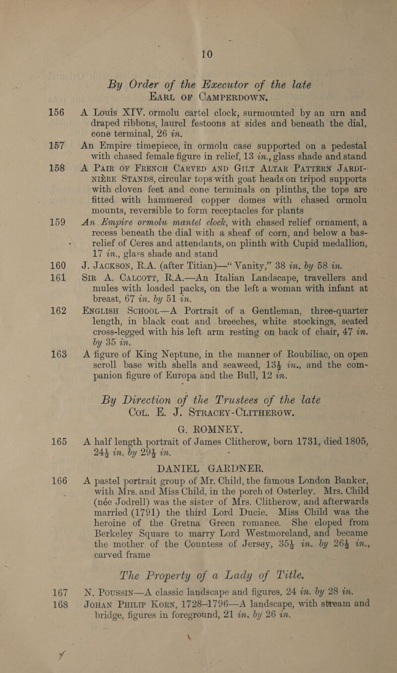 156 157 160 161 162 163 165 166 167 168 10 By Order of the Executor of the late HARL OF CAMPERDOWN, A Louis XIV. ormolu cartel clock, surmounted by an urn and draped ribbons, laurel festoons at sides and beneath the dial, cone terminal, 26 2n. An Empire timepiece, in ormolu case supported on a pedestal with chased female figure in relief, 13 in., glass shade and stand A Pair oF FRENCH CARVED AND GILT ALTAR PATTERN JARDI- NIERE STANDS, circular tops with goat heads on tripod supports fitted with hammered copper domes with chased ormolu mounts, reversible to form receptacles for plants An. Hmpire ormolu mantel clock, with chased relief ornament, a recess beneath the dial with a sheaf of corn, and below a bas- relief of Ceres and attendants, on plinth with Cupid medallion, 17 in., glass shade and stand J. JACKSON, R.A. (after Titian)—“ Vanity,” 38 in. by 58 in. | Sir A. Catcott, R.A.—An Italian Landscape, travellers and mules with loaded packs, on the left a woman with infant at breast, 67 an. by 51 on. ENGLISH ScHooL—A Portrait of a Gentleman, three-quarter leneth, in black coat and .breeches, white stockings, seated cross-legged with his left arm resting on back of chair, AT in. by 35 in. A figure of King Neptune, in the manner rot Roubiliac, on open scroll base with shells and seaweed, 134 i., and the com- panion figure of Europa and the Bull, 12 in. By Direction of the Trustees of the late Cou. E. J. STRACEY-CLITHEROW. G. ROMNEY. A half length Sai of James Chery born 1731, died 1805, 244 on, bi y 294 . DANIEL GARDNER, A pastel portrait group of Mr. Child, the famous London Banker, with Mrs. and Miss Child, in the porch of Osterley. Mrs. Child (née Jodrell) was the sister of Mrs. Clitherow, and afterwards married (1791) the third Lord Ducie. Miss Child was the heroine of the Gretna Green romance. She eloped from Berkeley Square to marry Lord Westmoreland, and became the mother of the Countess of Jersey, 35h an. by 264% a0n., carved frame The Property of a Lady of Title. N. Poussin—A classic landscape and figures, 24 am. by 28 wn. JOHAN Putte Korn, 1728-1796—A landscape, with stream and bridge, figures in foreground, 21 in. by 26 wn. \