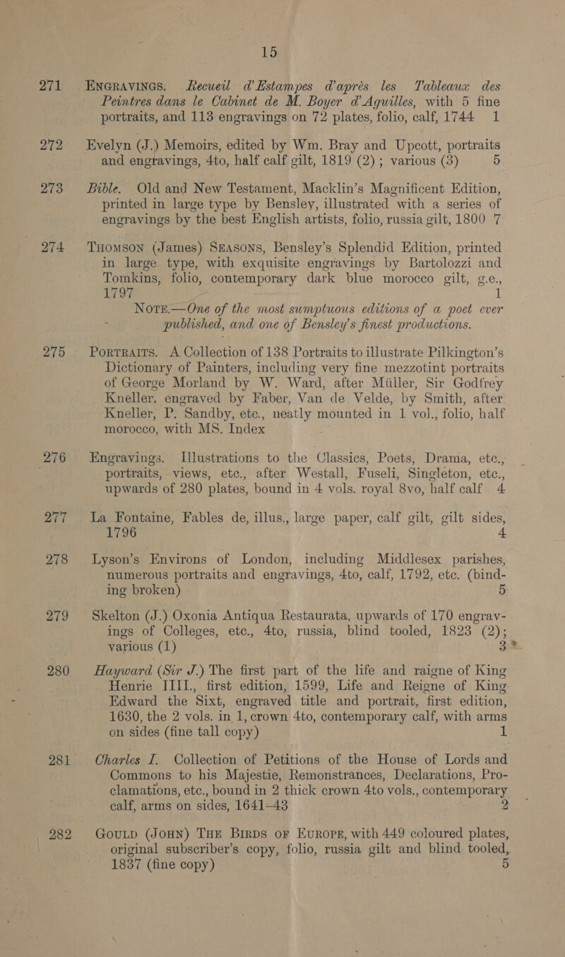 271 272 273 274 275 276 277 278 279 280 282 15 ENGRAVINGS. tecueil d’Hstampes Wapres les Tableaux des Peintres dans le Cabinet de M. Boyer d’ Aguilles, with 5 fine portraits, and 113 engravings on 72 plates, folio, calf, 1744 1 and engravings, 4to, half calf gilt, 1819 (2); various (3) 5 Bible. Old and New Testament, Macklin’s Magnificent Edition, printed in large type by Bensley, illustrated with a series of engravings by the best English artists, folio, russia gilt, 1800 7 THOMSON (James) Szasons, Bensley’s Splendid Edition, printed in large type, with exquisite engravings by Bartolozzi and Tomkins, folio, contemporary dark blue morocco gilt, g.e., 1797 | Note.—One of the most sumptuous editions of a poet ever published, and one of Bensley’s finest productions. Portraits. A Collection of 138 Portraits to illustrate Pilkington’s Dictionary of Painters, including very fine mezzotint portraits of George Morland by W. Ward, after Miiller, Sir Godfrey Kneller, engraved by Faber, Van de Velde, by Smith, after Kneller, P. Sandby, etc., neatly mounted in 1 vol., folio, half morocco, with MS. Index Engravings. Illustrations to the Classics, Poets, Drama, etc., portraits, views, etc., after Westall, Fuseli, Singleton, etc., upwards of 280 plates, bound in 4 vols. royal 8vo, half calf 4 La Fontaine, Fables de, illus., large paper, calf gilt, gilt sides, 1796 4 Lyson’s Environs of London, including Middlesex parishes, numerous portraits and engravings, 4to, calf, 1792, ete. (bind- ing broken) 5 Skelton (J.) Oxonia Antiqua Restaurata, upwards of 170 engrav- - ings of Colleges, etc., 4to, russia, blind tooled, 1823 (2); various (1) Hayward (Sir J.) The first part of the life and raigne of King Henrie IIII., first edition, 1599, Life and Reigne of King Edward the Sixt, engraved title and portrait, first edition, 1630, the 2 vols. in. 1, crown 4to, contemporary calf, with arms on sides (fine tall copy) 1 Charles I. Collection of Petitions of the House of Lords and Commons to his Majestie, Remonstrances, Declarations, Pro- clamations, etc., bound in 2 thick crown 4to vols. pero nor ary calf, arms on sides, 1641-43 2 GouLp (JOHN) THE BirpDs or EvuRopE, with 449 coloured plates, original subscriber’s copy, folio, russia gilt and blind tooled, 1837 (fine copy)