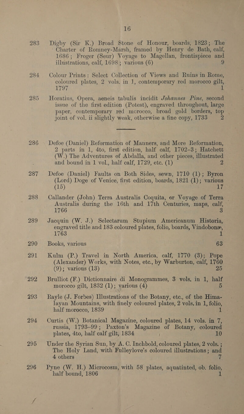 283 286 287 288 289 290 291 292 293 294 295 296 16 Digby (Sir K.) Broad Stone of Honour, boards, 1823; The Charter of Romney-Marsh, framed by Henry de Bath, calf, 1686; Froger (Seur) Voyage to Magellan, frontispiece and illustrations, calf, 1698 ; various (6) 9 Colour Prints: Select Collection of Views and Ruins in Rome, coloured plates, 2 vols. in J], contemporary red morocco gilt, Li oy Horatius, Opera, aeneis tabulis incidit Johannes Pine, second issue of the first edition (Potest), engraved throughout, large paper, contemporary red meorocco, broad gold borders, top joint of vol. ii slightly weak, otherwise a fine copy, 1733 2  Defoe (Daniel) Reformation of Manners, and More Reformation, 2 parts in 1, 4to, first edition, half calf, 1702-3; Hatchett (W.) The Adventures ef Abdalla, and other pieces, illustrated and bound in 1 vol., half calf, 1729, etc. (1) 2 Defoe (Daniel) Faults on Both Sides, sewn, 1710 (1); Byron (Lord) Doge of Venice, first edition, boards, 1821 (1); various (15) iy, Callander (John) Terra Australis Coquita, er Voyage of Terra — Australis during the 16th and 17th Centuries, maps, calf, 1766 3 Jacquin (W. J.) Selectarum Stupium Americanum Historia, engraved title and 183 coloured plates, folio, boards, Vindobone, 1763 1 Books, various 63 Kulm (P.) Travel in North America, calf, 1770 (3); Pope (Alexander) Works, with Notes, etc., by Warburton, calf, 1760 (9); various (13) 25 Brulliot (F.) Dictionnaire di Monogrammes, 3 vols. in 1, half morocco gilt, 1832 (1); various (4) Rayle (J. Forbes) Illustrations of the Botany, ete., of the Hima- layan Mountains, with finely coloured plates, 2 vols. in 1, folio, half morocco, 1839 i Curtis (W.) Botanical Magazine, coloured plates, 14 vols. in 7, russia, 1793-99; Paxton’s Magazine of Botany, coloured plates, 4to, half calf gilt, 1834 | 10 Under the Syrian Sun, by A. C. Inchbold, coloured plates, 2 vols. ; The Holy Land, with Fulleylove’s coloured illustrations; and 4 others 7. Pyne (W. H.) Microcosm, with 58 plates, aquatinted, ob. folio, half bound, 1806 1