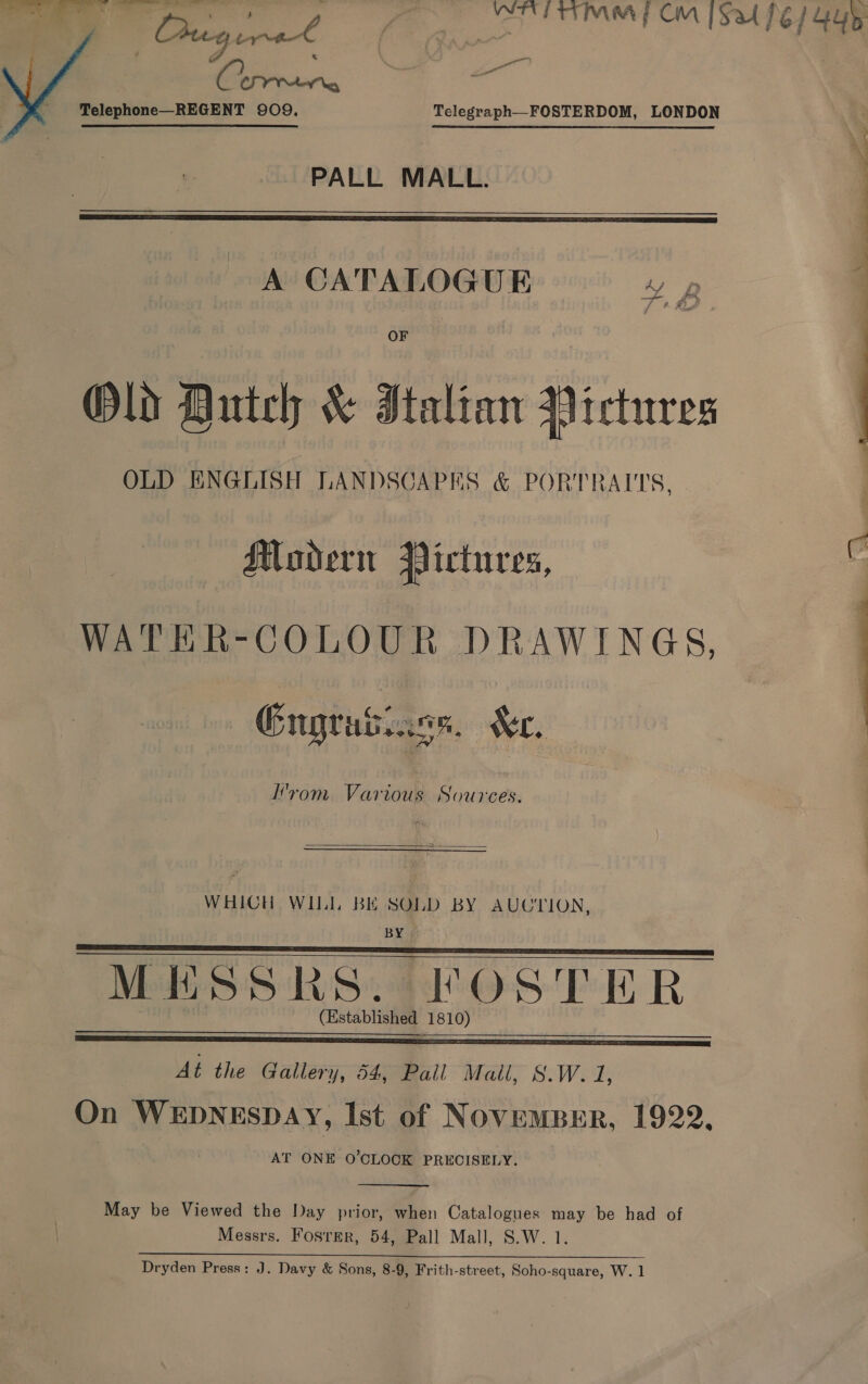 eee we PALL MALL.  A CATALOGUE 4 OF Old Dutch &amp; Italian Pictures OLD ENGLISH LANDSCAPES &amp; PORTRAITS, i. Seg s » Muadern Pictures, WATER-COLOUR DRAWINGS, | Engrasiass. Xe. yom Various Sources.  WHICH WILL BE SOLD BY AUCTION, BY   MESSRS. FOSTER (Established 1810)  At the Gallery, 54, Pall Mail, S.W. 1, On WEDNESDAY, Ist of NovemBer, 1922, AT ONE O’CLOCK PRECISELY.  May be Viewed the Day prior, when Catalogues may be had of Messrs. Fosrmr, 54, Pall Mall, S.W. 1. a re ee Dryden Press: J. Davy &amp; Sons, 8-9, Frith-street, Soho-square, W. 1  