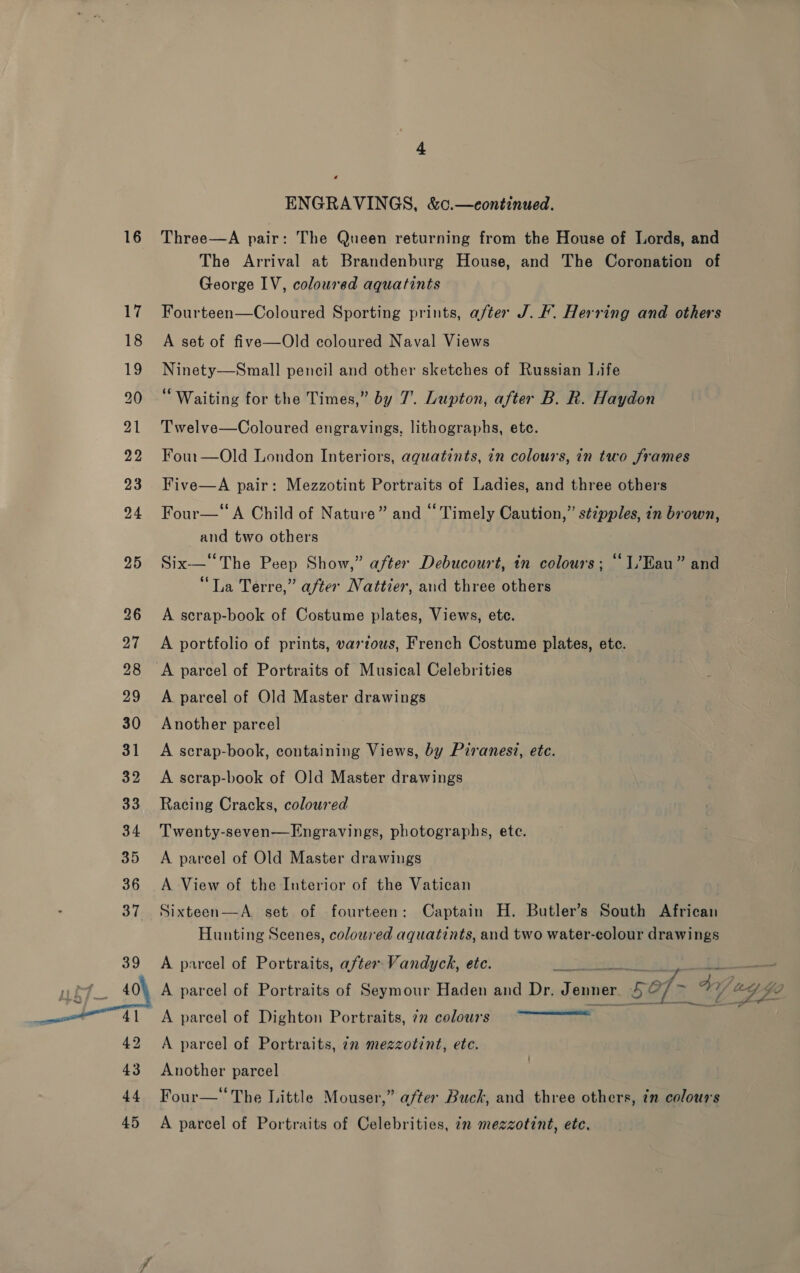 20  ENGRAVINGS, &amp;c.—continued. The Arrival at Brandenburg House, and The Coronation of George IV, coloured aquatints Fourteen—Coloured Sporting prints, after J. F. Herring and others A set of five—Old coloured Naval Views Ninety—Small pencil and other sketches of Russian JL.ife “Waiting for the Times,” by 7’. Lupton, after B. R. Haydon Twelve—Coloured engravings, lithographs, ete. Four—Old London Interiors, aquatints, in colours, in two frames Five—A pair: Mezzotint Portraits of Ladies, and three others Four—‘“A Child of Nature” and “ Timely Caution,” sézpples, in brown, and two others Six—“The Peep Show,” after Debucourt, in colours; “1/Kau” and “La Terre,” after Nattier, and three others A scrap-book of Costume plates, Views, ete. A portfolio of prints, vartous, French Costume plates, etc. A parcel of Portraits of Musical Celebrities A pareel of Old Master drawings Another parcel A scrap-book, containing Views, by Piranesi, etc. A scrap-book of Old Master drawings Racing Cracks, coloured Twenty-seven—Engravings, photographs, ete. A parcel of Old Master drawings A View of the Interior of the Vatican Sixteen—A. set of fourteen: Captain H. Butler’s South African Hunting Scenes, coloured aquatints, and two water-colour drawings A parcel of Portraits, afte Vandyck, etc. 7 aes Eee A parcel of Portraits of Seymour Haden and Dr. Jenner 5a of 49 444 LP A parcel of Dighton Portraits, 72 colours  A parcel of Portraits, in mezzotint, etc. Another parcel Four—* The Little Mouser,” after Buck, and three others, zn colours A parcel of Portraits of Celebrities, in mezzotint, etc.