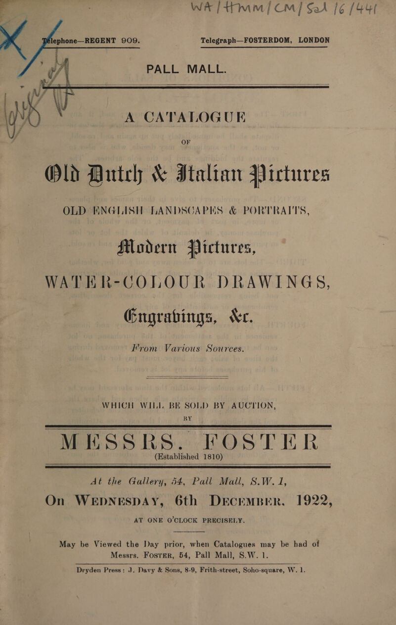      Telegraph—FOSTERDOM, LONDON PALL MALL.   A CATALOGUE OF Old Dutch &amp; Italian Pictures OLD KNGLISH LANDSCAPES &amp; PORTRAITS, Modern Pictures, WATER-COLOUR DRAWINGS, Gngrabings, Xe. Irom Various Sources.  WHICH WILL BE SOLD BY AUCTION, BY MESSRS. FOSTER (Established 1810) At the Gallery, 54, Pall Mall, S.W. 1, On WEDNESDAY, 6th DeEcEMBER. 1922, AT ONE O'CLOCK PRECISELY.  May be Viewed the Day prior, when Catalogues may be had of Messrs. Foster, 54, Pall Mall, S.W. 1. Dryden Press: J. Davy &amp; Sons, 8-9, Frith-street, Soho-square, W. 1.