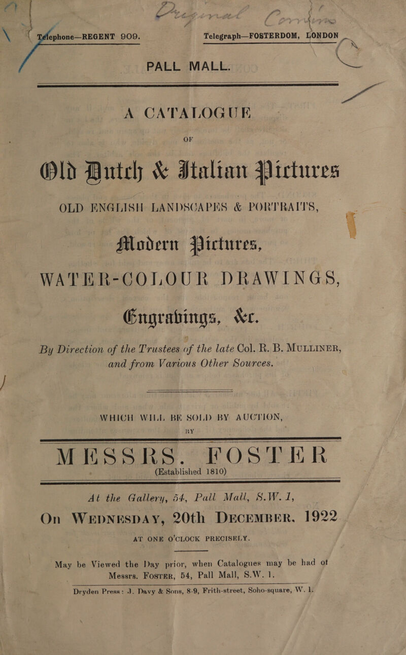  - ht 4 om y) f Telegraph—FOSTERDOM, LONDON _ PALL MALL. e554   A CATALOGUE : OF Old Hutch &amp; Italian Pictures OLD ENGLISH LANDSOA PIS &amp; PORTRAITS, Rodent Jlictures, WATER-COLOUR DRAWINGS, Gngrabings, Xe. By Direction of the Trustees of the late Col. R. B. MULLINER, and from Various Other Sources.  WHICH WILL BE SOLD BY AUCTION, BY MESSRS. FOSTER: (Established 1810)       At the Gallery, 54, Pall Mall, S.W. 1, | On Wepnespay, 20th DECEMBER, 1922. AT ONE O'CLOCK PRECISELY.  May be Viewed the Day prior, when Catalogues may be had ot Messrs. Fosrmr, 54, Pall Mall, S.W. 1. i oe Ne Dryden Press: J. Davy &amp; Sons, 8-9, Frith-street, Soho-square, WwW.