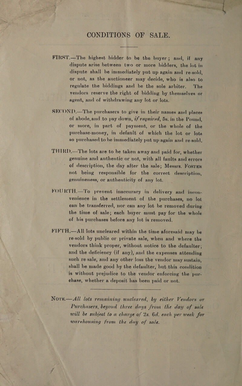 ~ Sota “2 J lt ee : &lt;2 &lt; CONDITIONS OF SALE. FIRST.—The highest bidder to be the buyer; and, if any dispute arise between two or more bidders, the lot in dispnte shall be immediately put up again and re-sold, or not, as the auctioneer may decide, who is also to regulate the biddings and be the sole arbiter. he vendors reserve the right of bidding by themselves or agent, and of withdrawing any lot or lots. SECOND.—The purchasers to give in their names and places of abode, and to pay down, ¢f required, 5s. in the Pound, or more, in part of payment, or the whole of the purchase-money, in default of which the lot or lots so purchased to be immediately put up again and re-sold, THIRD.—The lots are to be taken away and paid for, whether genuine and authentic or not, with all faults and errors of description, the day after the sale; Messrs. Koster not being responsible for the correct description, genuineness, or authenticity of any lot. FOURTH.—YTo prevent inaceuracy in delivery and incon- venience in the settlement of the purchases, no lot can be transferred, nor can any lot be removed during the time of sale; each buyer must pay for the whole of his purchases before any lot is removed. FTF’ H.—AIl lots uncleared within the time aforesaid may be re-sold by public or private sale, when and where the vendors think proper, without notice to the defaulter; and the deficiency (if any), and the expenses attending such re-sale, and any other loss the vendor aay sustain, shall be made good by the defaulter, but this condition is without prejudice to the vendor enforcing the pur- chase, whether a deposit has been paid or not. Nore.  All lots remaining wneleared, by either Vendors or Purchasers, beyond three days from the day of sale will be subject to a charye of 2s. 6a. each per week for warehousing from the day of sale.