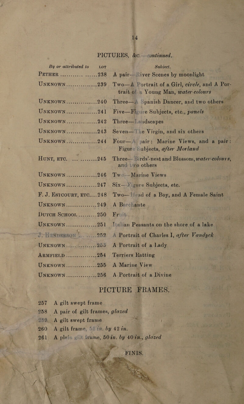 1d PICTURES, &amp;o.—-continined ‘ By or attributed to LOT Subject. ETHER Gen: o eae 238 &lt;A pair—- iver Scenes by moonlight UNKNOWN oc5 4s ers 239. Two—A Portrait of a Girl, circle, and A Por- trait o! » Young Man, water-colours A UNKNOWNS, eer, 240 Three—.\ Spanish Dancer, and two others : a UNKNOWN... 241 Five--Imeure Subjects, etc., panels : oe UNKNOWN............... 242 Three—]!.andscapes i We UNENOWN .. suc. cca 243 Seven— he Virgin, and six others | UNKNOWN ..»..........24. 244 Four—A pair: Marine Views, and a pair: Figure Subjects, after Morland. HUNT, ETC. 1 Rare 245 Three— irds’-nest and Blossom, water-colours, and twe others UNKNOWN............... 246 Two-—Marine Views UNKNOWN ESS: Se... 247. Six—-igure Subjects, ete. F. J. Estcourt, Erc....248 Two—!!cad of a Boy, and A Female Saint — UNEROWN....c0ae 7, 249 A Baechante DurcouH ScHOool.......... 250 Fruit BINKNOWN:..csss0s00¥, ch 251 Tialian Peasants on the shore of a lake “J HENDERSON ? EN ae 252 A Portrait of Charles I, after Vandyck UNKNOWN .....0...2...6. 253 A Portrait of a Lady eee AUR MPEB 2. oe... &lt;&lt; sing 254 Terriers Ratting ) UNKNOWN............. 255 A Marine View UNKNOWN ...........0005 956 A-.Portrait of a Divine PICTURE FRAMES. 257 A gilt swept frame 258 &lt;A pair of gilt frames, glazed 259 A gilt swept frame . 260 A gilt frame, 5% i”. by 42 in. 261 &lt;A plain wilt frame, 50in: by 40%n., glazed = a ons . }  FINIS. 