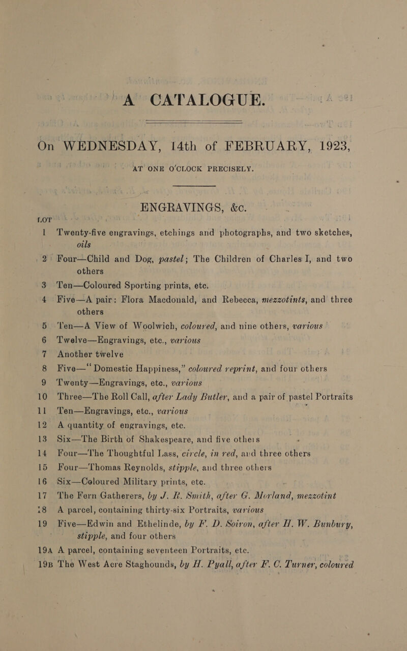 > A CATALOGUE.   l rs AT ONE O'CLOCK PRECISELY. ENGRAVINGS, &amp;c. Twenty-five engravings, etchings and photographs, and two sketches, oils others Ten—Coloured Sporting prints, ete. Five—A pair: Flora Macdonald, and Rebecca, mezzotints, and three others Ten—A View of Woolwich, coloured, and nine others, various — Twelve—Engravings, etc., various Another twelve Five—* Domestic Happiness,” coloured reprint, and four others Twenty —Engravings, etc., various Three—The Roll Call, after Lady Butler, and a pair of pastel Portraits Ten—Engravings, etc., various ; A quantity of engravings, ete. Six—The Birth of Shakespeare, and five otheis Four—The Thoughtful Lass, circle, in red, aud three others Four—Thomas Reynolds, st¢pple, aud three others Six—Celoured Military prints, ete. | The Fern Gatherers, by J. &amp;. Smith, after G. Morland, mezzotint A parcel, containing thirty-six Portraits, various Five—Edwin and Ethelinde, by F’. D. Soiron, after H. W. Bunbury, stipple, and four others