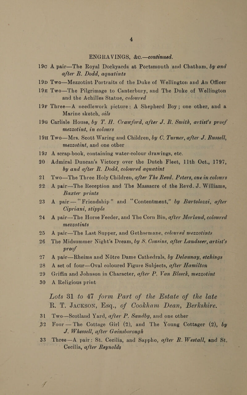 ENGRAVINGS, &amp;c.—continued. 19¢ A pair—The Royal Dockyards at Portsmouth and Chatham, by and after R. Dodd, aquatints | 19D Two—Mezzotint Portraits of the Duke of Wellington and An Officer 19k Two—The Pilgrimage to Canterbury, and The Duke of Paneer and the Achilles Statue, coloured 19F Three—A needlework picture: A Shepherd Boy; one other, and a Marine sketch, ozs 19G Carlisle House, by 7. H. eOTEres after J. R. Smith, artist’s aay mezzotint, in colours 19H Two—Mrtes. Scott Waring and Children, by C. Turner, after J. Russell, mezzotint, and one other 193 A scrap-book, containing water-colour drawings, etc. 20 Admiral Duncan’s Victory over the Dutch Fleet, 11th Oct., 1797, by and after R. Dodd, coloured aquatint 21 ''wo—The Three Holy Children, after The Revd. Peters, one in ‘pious 22°. A pair—The Reception and The Massacre of the Revd. J. Williams, Baxter prints 23 A pair— “Friendship” and “Contentment,” by Bartolozzi, after Cipriani, stipple | 294 A pair—The Horse Feeder, and The Corn Bin, after Morland, coloured mezzotints 25 <A pair—The Last Supper, and Gethsemane, coloured mezzotints 26 The Midsummer Night’s Dream, by S. Cousins, after Landseer, artist’s proof 27 A pair—Rheims and Notre Dame Cathedrals, by Delaunay, etchings 28 A set of four—Oval coloured Figure Subjects, after Hamilton 29 Griffin and Johnson in Character, after P. Van Bleeck, mezzotint 30 A Religious print Lots 31 to 47 form Part of the Estate of the late R. T. Jackson, Esq., of Cookham Dean, Berkshire. 31 Two-—Scotland Yard, after P. Sandby, and one other 32 Four— The Cottage Girl (2), and The Young Cottager (2), by J. Whessell, after Gainsborough 33 Three—A pair: St. Cecilia, and Sappho, after R. Westall, and St, | Cecilia, after Reynolds