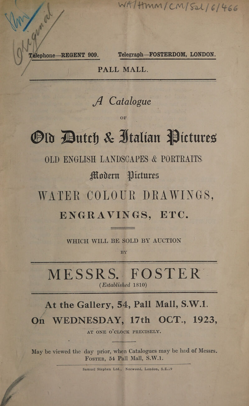 WAT Hm / CM] oe /¢/46e Télephone—REGENT 909. Telegraph FOSTERDOM, LONDON.  PALL MALL.   Al Catalogue : Olin Butch &amp; Htalian Pictures OLD ENGLISH LANDSCAPES &amp; PORTRAITS. Modern Pictures WATER COLOUR DRAWINGS, ENGRAVINGS, ETc. —_——  WHICH WILL BE SOLD BY AUCTION BY (Established 1810)    At the Gallery, 54, Pall Mall, S.W.1. On WEDNESDAY, 17th OCT., 1923, AT ONE O'CLOCK PRECISELY.  May be viewed the day prior, when Catalogues may be had of Messrs. Foster, 54 Pall Mall, S.W.1. ——_——  Samuel Stephen Ltd., Norwood, London, $.E.i9 