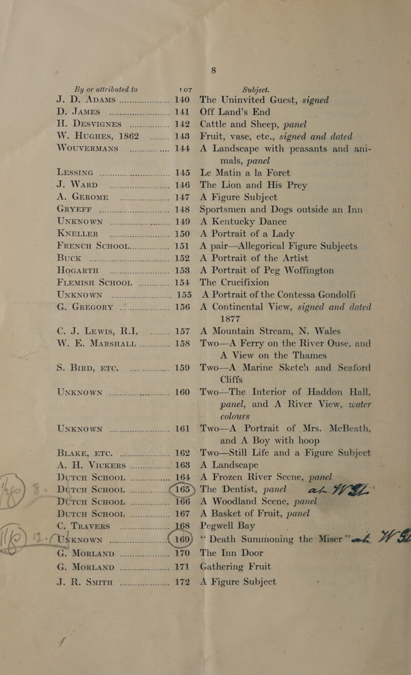 .. mn &lt;l/ By or attributed to Js PADAMS2 = ee 2 ee ee ia W. Hucues, 1862 WoOUVERMANS LESSING J. Warp A. GEROME GRYEFF KNELLER FRENcH S Buck C. J. LEwIs, RI. W. E. S. Brrp, ETc. UNKNOWN 2 a UNKNOWN BLAKE, ETC. C; TRAVERS LOT Subject. The Uninvited Guest, signed 141 Off Land’s End 142 Cattle and Sheep, panel 143 Fruit, vase, etc., signed and dated . 144 A Landscape with peasants and ani- mals, panel . 145 Le Matin a la Foret . 146 The Lion and His Prey . 147 A Figure Subject . 148 Sportsmen and Dogs outside an Inn . 149 A Kentucky Dance . 150 A Portrait of a Lady 151 A pair—aAllegorical Figure Subjects . 152 .A Portrait of the Artist . 153 A Portrait of Peg Woffington 154 The Crucifixion . 155 A Portrait of the Contessa Gondolfi . 156 A Continental View, signed and dated 1877 . 157 A Mountain Stream, N. Wales . 158 Two—A Ferry on the River Ouse, and A View on the Thames 159 'Two—A Marine Sketch and Seaford Cliffs 160 Two—The Interior of Haddon Hall, panel, and A River View, water colours . 161 Two—A Portrait of Mrs. McBeath, and A Boy with hoop _ 162 Two —Still Life and a Figure Subject . 163 A Landscape . 164 A Frozen River Scene, panel HE 169) ‘* Death Saranhontal the Miser’ all