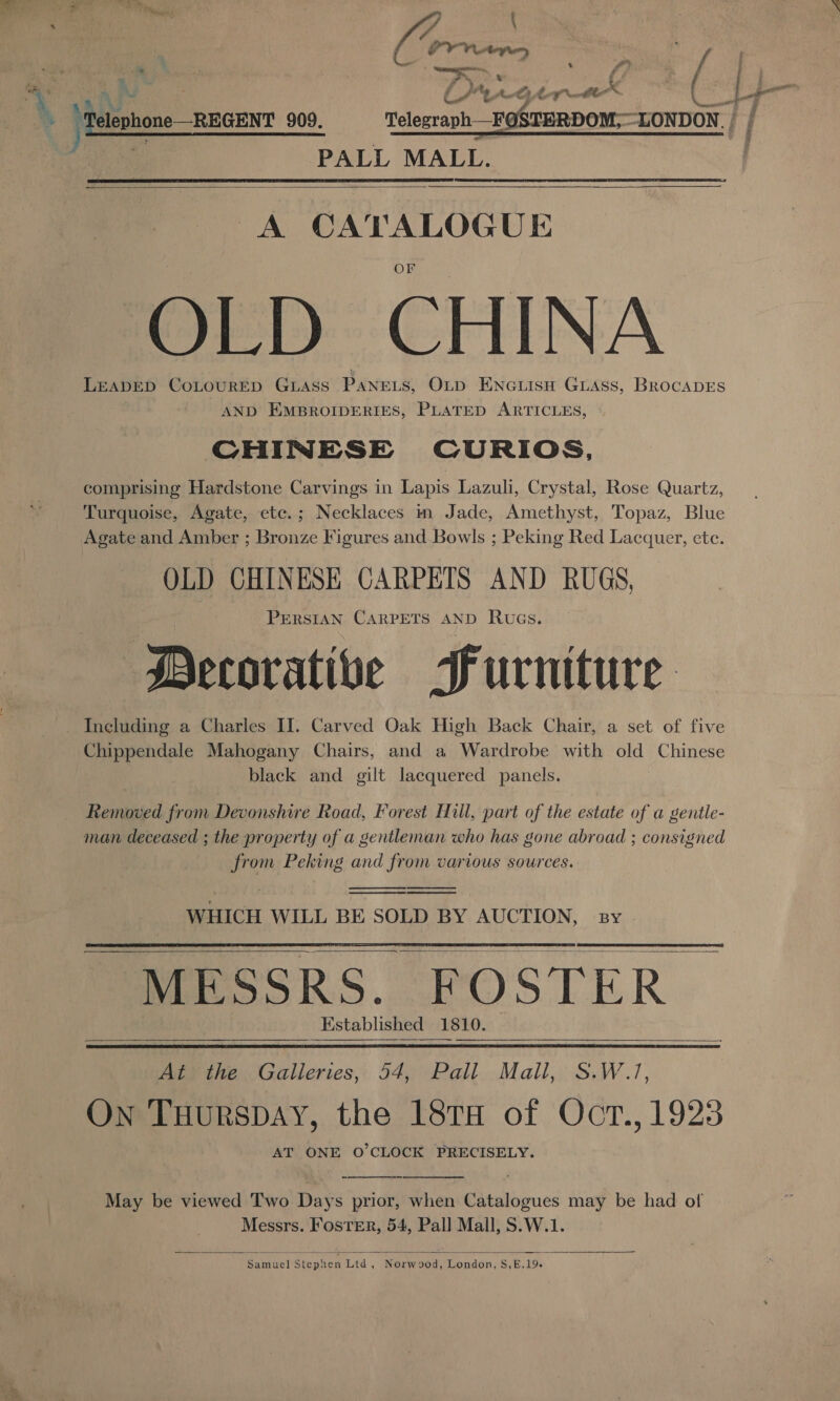 * - af  ; - Th ise *% \ ij PV Vp, | by : } \Pelephone REGENT 909. Telegraph _FOSTERDOM;—LONDON._ | : a PALL MALL.   A CATALOGUE OLD CHINA LEADED CoLoURED Giass PANELS, OLD Encuisu Guass, BRocADES AND EMBROIDERIES, PLATED ARTICLES, CHINESE CURIOS, comprising Hardstone Carvings in Lapis Lazuli, Crystal, Rose Quartz, Turquoise, Agate, etc.; Necklaces m Jade, Amethyst, Topaz, Blue Agate and Amber ; Bronze Figures and Bowls ; Peking Red Lacquer, etc. OLD CHINESE CARPETS AND RUGS, PERSIAN CARPETS AND Ruas. Decorative Purniture - Including a Charles II. Carved Oak High Back Chair, a set of five Chippendale Mahogany Chairs, and a Wardrobe with old Chinese black and gilt lacquered panels. Removed from Devonshire Road, Forest Hull, part of the estate of a gentle- man deceased ; the property of a gentleman who has gone abroad ; consigned from Peking and from various sources.     WHICH WILL BE SOLD BY AUCTION, By MESSRS. FOSTER — Kstablished 1810.       At the Galleries, 54, Pall Mall, S.W.1, On Tuurspay, the 18TH of Oct., 1923 AT ONE O’CLOCK PRECISELY.   May be viewed Two Days prior, when Catalogues may be had of Messrs. Foster, 54, Pal] Mall, S.W.1.   Samuel Stephen Ltd , Norwood, London, S,E.19.