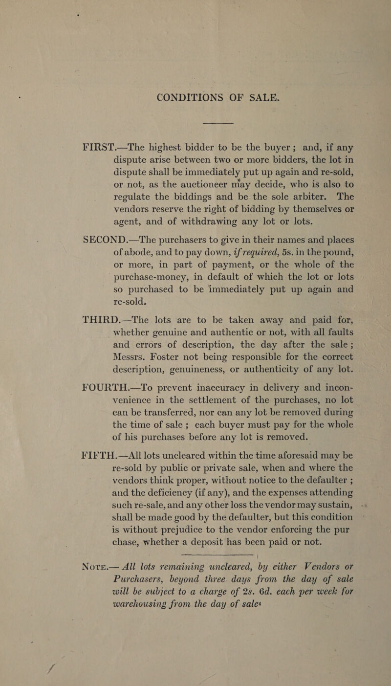 CONDITIONS OF SALE. FIRST.—The highest bidder to be the buyer; and, if any dispute arise between two or more bidders, the lot in dispute shall be immediately put up again and re-sold, or not, as the auctioneer may decide, who is also to regulate the biddings and be the sole arbiter. The vendors reserve the right of bidding by themselves or agent, and of withdrawing any lot or lots. SECOND.—The purchasers to give in their names and places of abode, and to pay down, if required, 5s. in the pound, or more, in part of payment, or the whole of the purchase-money, in default of which the lot or lots so purchased to be immediately put up again and re-sold. THIRD.—The lots are to be taken away and paid for, whether genuine and authentic or not, with all faults and errors of description, the day after the sale ; Messrs. Foster not being responsible for the correct description, genuineness, or authenticity of any lot. FOURTH.—To prevent inaccuracy in delivery and incon- venience in the settlement of the purchases, no lot can be transferred, nor can any lot be removed during the time of sale ; each buyer must pay for the whole of his purchases before any lot is removed. FIFTH.—AII lots uncleared within the time aforesaid may be re-sold by public or private sale, when and where the vendors think proper, without notice to the defaulter ; and the deficiency (if any), and the expenses attending such re-sale, and any other loss the vendor may sustain, shall be made good by the defaulter, but this condition is without prejudice to the vendor enforcing the pur chase, whether a deposit has been paid or not. Note.— All lots remaining uncleared, by either Vendors or Purchasers, beyond three days from the day of sale will be subject to a charge of 2s. 6d. each per week for warehousing from the day of sales