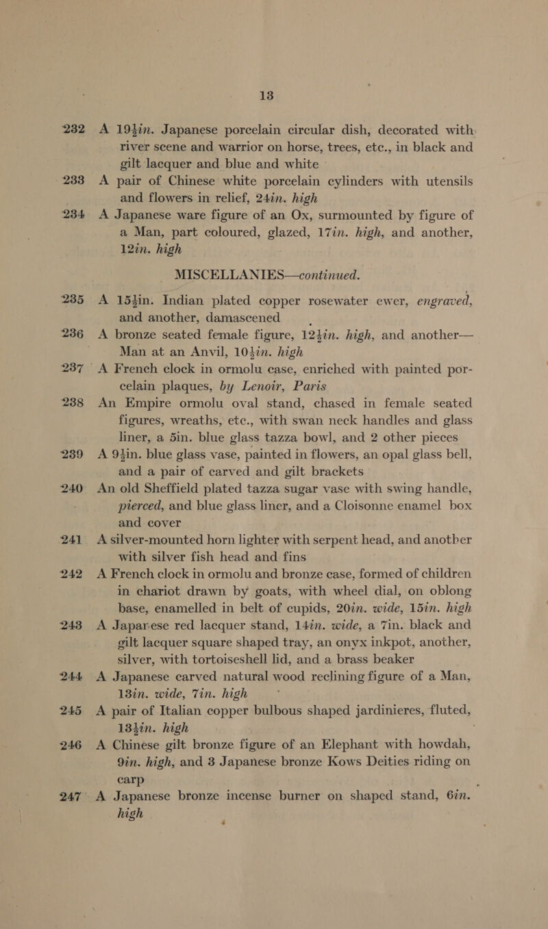 232 233 234 239 240 241 242 243 244 245 246 247 13 A 19}in. Japanese porcelain circular dish, decorated with: river scene and warrior on horse, trees, ete., in black and gilt lacquer and blue and white A pair of Chinese white porcelain cylinders with utensils and flowers in relief, 24in. high A Japanese ware figure of an Ox, surmounted by figure of a Man, part coloured, eli 17in. high, and another, 12¢n. high MISCELLANIES—continued. A 154in. Indian plated copper rosewater ewer, engraved, and another, damascened A bronze seated female figure, 12hin. high, and another— Man at an Anvil, 10Lin. high celain plaques, by Lenoir, Paris An Empire ormolu oval stand, chased in female seated figures, wreaths, etc., with swan neck handles and glass liner, a 5in. blue glass tazza bowl, and 2 other pieces A 9lin. blue glass vase, painted in flowers, an opal glass bell, and a pair of carved and gilt brackets An old Sheffield plated tazza sugar vase with swing handle, pterced, and blue glass liner, and a Cloisonne enamel box and cover A silver-mounted horn lighter with serpent head, and another with silver fish head and fins A French clock in ormolu and bronze case, formed of children in chariot drawn by goats, with wheel dial, on oblong base, enamelled in belt of cupids, 20in. wide, 15in. high A Japarese red lacquer stand, 14in. wide, a Tin. black and gilt lacquer square shaped tray, an onyx inkpot, another, silver, with tortoiseshell lid, and a brass beaker A Japanese carved natural wood reclining figure of a Man, 13in. wide, Tin. high A pair of Italian copper bulbous shaped jardinieres, fluted, 13htn. high A Chinese gilt bronze figure of an Elephant with howdah, 9in. high, and 3 Japanese bronze Kows Deities riding on carp : A Japanese bronze incense burner on shaped stand, 67n.