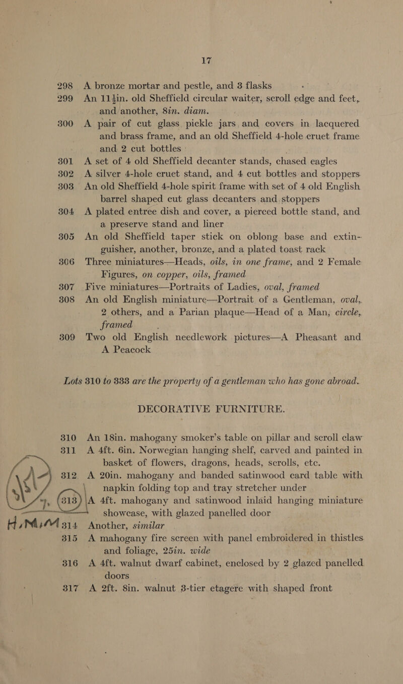 298 A bronze mortar and pestle, and 3 flasks 299 An 11in. old Sheffield circular waiter, scroll pas and feet, and another, 87n. diam. 300 A pair of cut glass pickle jars and covers in. lacquered and brass frame, and an old Sheffield 4-hole cruet frame and 2 cut bottles | { 301 &lt;A set of 4 old Sheffield decanter stands, chased eagles 302 A silver 4-hole cruet stand, and 4 cut bottles and stoppers. 303 An old Sheffield 4-hole spirit frame with set of 4 old English barrel shaped cut glass decanters and. stoppers 304 A plated entree dish and cover, a pierced bottle stand, and a preserve stand and liner 305 An old Sheffield taper stick on oblong base and extin- guisher, another, bronze, and a plated toast rack 306 Three miniatures—Heads, oils, in one frame, and 2 Female Figures, on copper, oils, framed 307 Five miniatures—Portraits of Ladies, oval, framed 308 An old English miniature—Portrait. of a Gentleman, oval, 2 others, and a Parian plaque—Head of a Man, circle, framed 309 Two old English needlework pictures—A Pheasant and A Peacock Lots 310 to 838 are the property of a gentleman who has gone abroad. DECORATIVE FURNITURE. 310 An 18in. mahogany smoker’s table on pillar and scroll claw 311 A 4ft. 6in. Norwegian hanging shelf, carved and painted in basket of flowers, dragons, heads, scrolls, etc. 312. A 20in. mahogany and banded satinwood card table with \ napkin folding top and tray stretcher under 2 (3) \a 4ft. mahogany and satinwood inlaid hanging miniature a aie showcase, with glazed panelled door + Z Mum 5 314 Another, similar 315 A mahogany fire screen with panel embroidered in erties and foliage, 25in. wide 316 &lt;A 4ft. walnut dwarf cabinet, enclosed by 2 glazed panelled. doors 317 A 2ft. 8in. walnut 3- tier etagere waph shaped front 