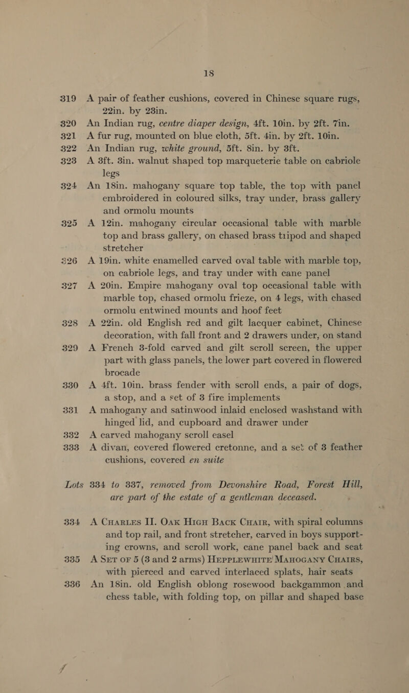 325 Lots 334 335 336 18 A pair of feather cushions, covered in Chinese square rugs, 22in. by 23in. An Indian rug, centre diaper design, 4ft. 10in. by 2ft. 7in. A fur rug, mounted on blue cloth, 5ft. 4in. by 2ft. 10in. An Indian rug, white ground, 5ft. 8in. by 3ft. A 3ft. 3in. walnut shaped top marqueterie table on cabriole legs An 18in. mahogany square top table, the top with panel embroidered in coloured silks, tray under, brass gallery and ormolu mounts A 12in. mahogany circular occasional table with marble top and brass gallery, on chased brass tiipod and shaped stretcher | A 19in. white enamelled carved oval table with marble top, on cabriole legs, and tray under with cane panel A 20in. Empire mahogany oval top occasional table with marble top, chased ormolu frieze, on 4 legs, with chased ormolu entwined mounts and hoof feet A 22in. old English red and gilt lacquer cabinet, Chinese decoration, with fall front and 2 drawers under, on stand A French 3-fold carved and gilt scroll screen, the upper part with glass panels, the lower part covered in flowered brocade A 4ft. 10in. brass fender with scroll ends, a pair of dogs, a stop, and a set of 3 fire implements A mahogany and satinwood inlaid enclosed washstand with hinged lid, and cupboard and drawer under A carved mahogany scroll easel A divan, covered flowered cretonne, and a set of 3 feather cushions, covered en suite 334 to 337, removed from Devonshire Road, Forest Hill, are part of the estate of a gentleman deceased. A Cuar es IJ. Osx Hicu Back Cuarr, with spiral columns and top rail, and front stretcher, carved in boys support- ing crowns, and scroll work, cane panel back and seat A Set oF 5 (3 and 2 arms) HEPPLEWHITE MAHOGANY CHAIRS, with pierced and carved interlaced splats, hair seats An 18in. old English oblong rosewood backgammon and chess table, with folding top, on pillar and shaped base