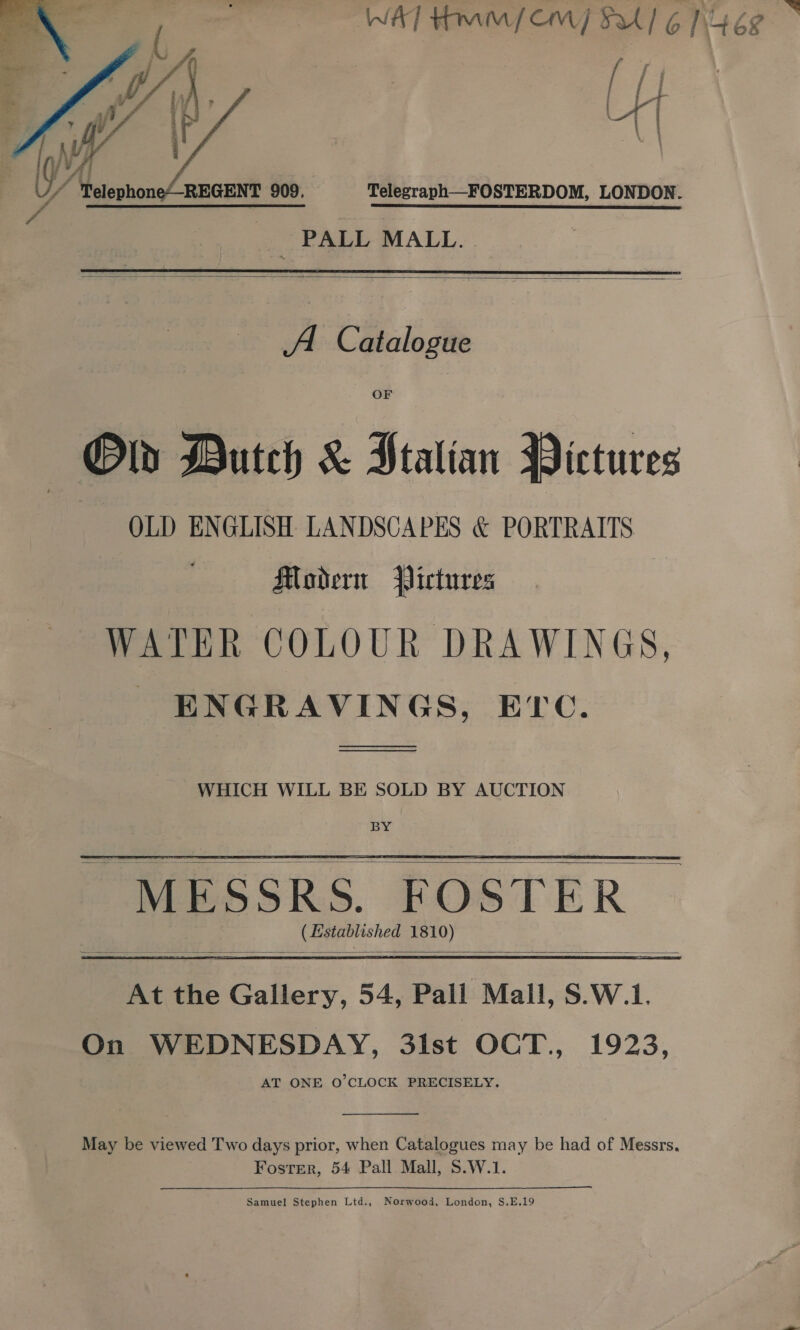  Telegraph—FOSTERDOM, LONDON. PALL MALL.  A Catalogue OF Old Dutch &amp; Htalian Pictures OLD ENGLISH LANDSCAPES &amp; PORTRAITS Modern Pictures WATER COLOUR DRAWINGS, ENGRAVINGS, Ec. en) WHICH WILL BE SOLD BY AUCTION BY “MESSRS. FOSTER CJ Established 1810)    At the Gallery, 54, Pail Mall, S.W.1. On WEDNESDAY, 3ist OCT., 1923, AT ONE O'CLOCK PRECISELY.  May be viewed Two days prior, when Catalogues may be had of Messrs. Foster, 54 Pall Mall, S.W.1. ————— Samuel Stephen Ltd., Norwood, London, S.E.19