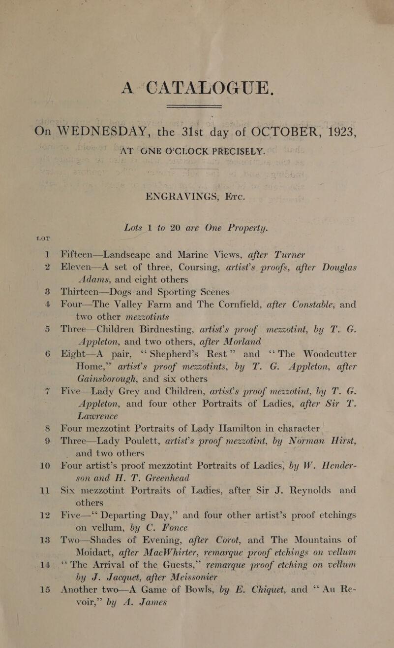 A CATALOGUE. AT GNE O’CLOCK PRECISELY. ENGRAVINGS, Evc. Lots 1 to 20 are One Property. Fifteen—Landscape and Marine Views, after Turner Kleven—A set of three, Coursing, artist's. proofs, after Douglas Adams, and eight others Thirteen—Dogs and Sporting Scenes Four—The Valley Farm and The Cornfield, after Constable, and two other mezzotints Three—Children Birdnesting, artists proof mezzotint, by T. G. Appleton, and two others, after Morland Kight—A pair, ‘‘Shepherd’s Rest” and ‘‘ The Woodcutter Home,” artist’s proof mezzotints, by T. G. Appleton, after Gainsborough, and six others Five—Lady Grey and Children, artist’s proof mezzotint, by T. G. Appleton, and four other Portraits of Ladies, after Sir T. Lawrence | Four mezzotint Portraits of Lady Hamilton in character Three—Lady Poulett, artist’s proof mezzotint, by Norman Hirst, and two others ; Four artist’s proof mezzotint Portraits of Ladies, by W. Hender- son and H. T. Greenhead Six mezzotint Portraits of Ladies, after Sir J. Reynolds and others Five—‘‘ Departing Day,” and four other artist’s proof etchings on vellum, by C. Fonce Two—Shades of Evening, after Corot, and The Mountains of Moidart, after MacWhirter, remarque proof etchings on vellum ‘“The Arrival of the Guests,” remarque proof etching on vellum by J. Jacquet, after Meissonier Another two—A Game of Bowls, by E. Chiquet, and ‘*‘ Au Re- voir,” by A. James 29