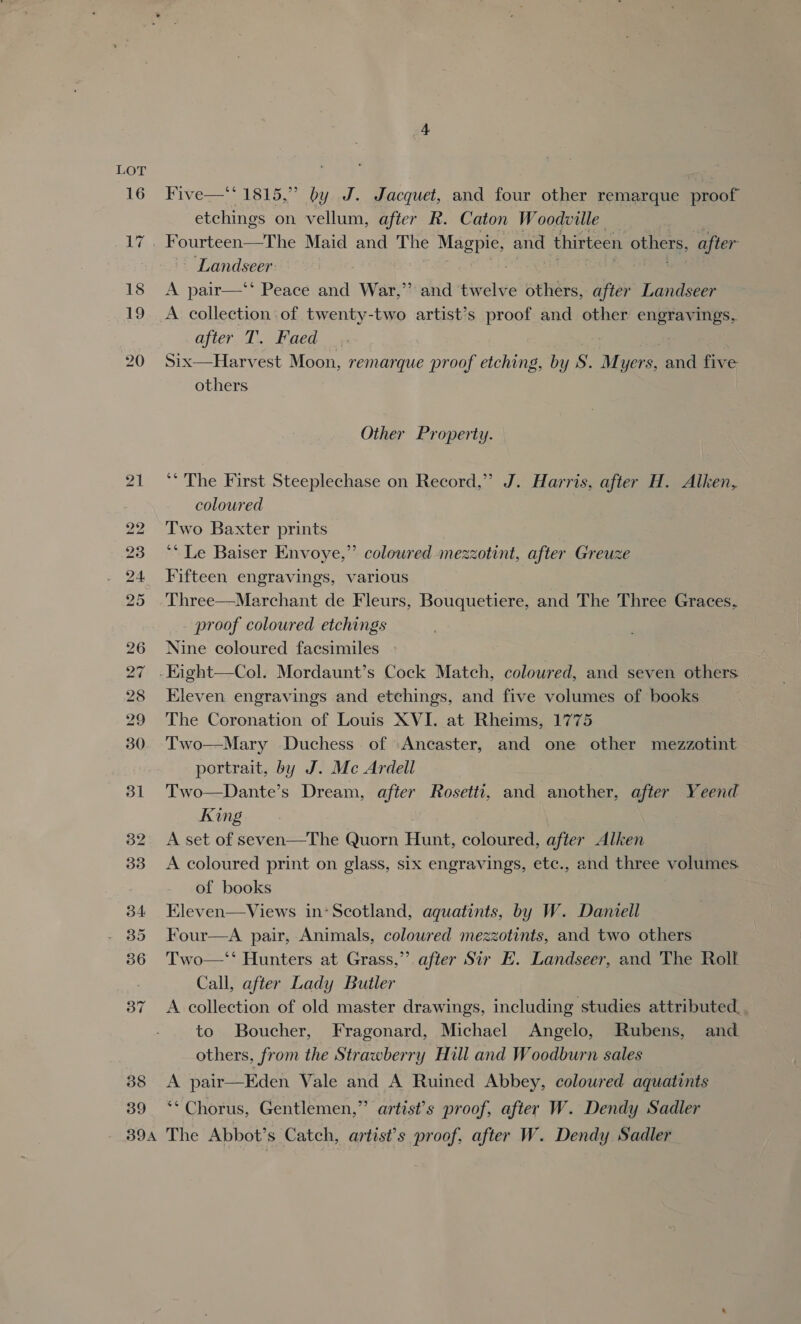 39 Five—‘‘ 1815,” by J. Jacquet, and four other remarque proof etchings on vellum, after R. Caton Woodville Landseer A pair—‘‘ Peace and War,” and twelve others, after Landseer A collection of twenty-two artist’s proof and other engravings, ajier cl. ged | Six—Harvest Moon, remarque proof etching, by S. Myers, and five others | Other Property. ** The First Steeplechase on Record,” J. Harris, after H. Alken, coloured Two Baxter prints ‘‘ Le Baiser Envoye,”’ coloured mezzotint, after Greuze Fifteen engravings, various . Three—Marchant de Fleurs, Bouquetiere, and The Three Graces, - proof coloured etchings Nine coloured facsimiles 9 Eleven. engravings and etchings, and five volumes of books The Coronation of Louis XVI. at Rheims, 1775 Two—Mary Duchess of Ancaster, and one other mezzotint portrait, by J. Mc Ardell Two—Dante’s Dream, after Rosetti, and ‘another, after Yeend King A set of seven—The Quorn Hunt, coloured, after Alken A coloured print on glass, six engravings, etc., and three volumes. of books Kleven—Views in: Scotland, aquatints, by W. Daniell Four—A pair, Animals, coloured mezzotints, and two others Two—‘‘ Hunters at Grass,” after Sir E. Landseer, and The Rolf Call, after Lady Butler A collection of old master drawings, including studies attributed. to Boucher, Fragonard, Michael Angelo, Rubens, and others, from the Strawberry Hill and Woodburn sales A pair—Eden Vale and A Ruined Abbey, coloured aquatints ‘** Chorus, Gentlemen,” artist’s proof, after W. Dendy Sadler