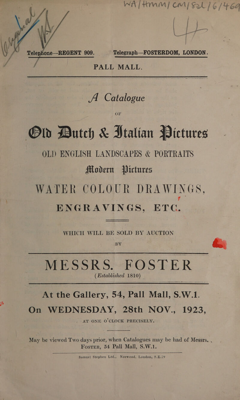 wr / tn ™M Cm {svt 1G/ ue Ga  PALL MALL. A. Catalogue OF Ob Dutch &amp; Ptalian Pictures OLD ENGLISH LANDSCAPES &amp; PORTRAITS Modern Pictures WATER COLOUR DRAWINGS, ENGRAVINGS, ETC. es WHICH WILL BE SOLD BY AUCTION MESSRS. FOSTER (Established 181 a1 At the Gallery, 54, Pall Mall, S.W.1, On WEDNESDAY, 28th NOV., 1923, _ AT ONE O'CLOCK PRECISELY.  May be viewed Two days prior, when Catalogues may be had of Messrs, . Foster, 54 Pall Mall, S.W.1.  ee Samuel Stephen Ltd., No od, London, §.E.19