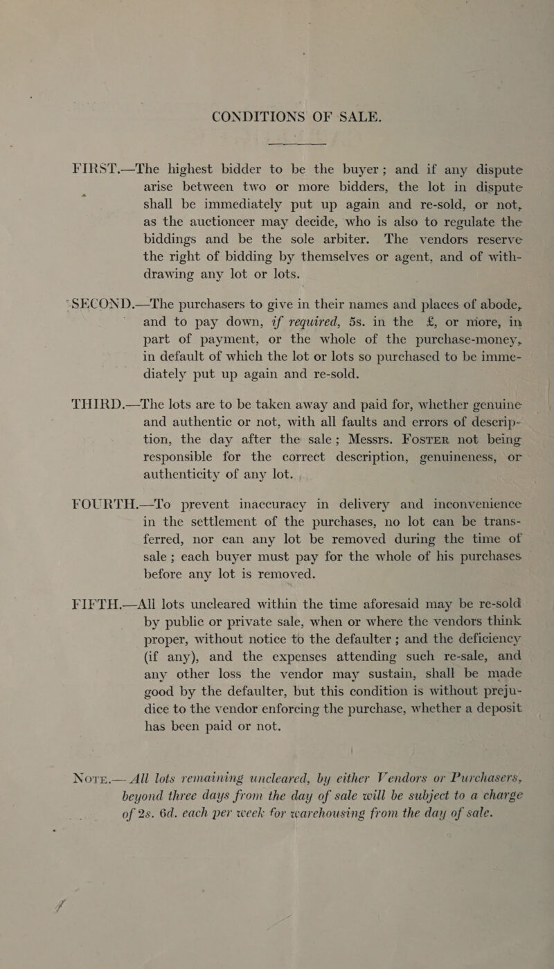 CONDITIONS OF SALE. FIRST.—The highest bidder to be the buyer; and if any dispute arise between two or more bidders, the lot in dispute shall be immediately put up again and re-sold, or not, as the auctioneer may decide, who is also to regulate the biddings and be the sole arbiter. The vendors reserve the right of bidding by themselves or agent, and of with- drawing any lot or lots. “SECOND.—The purchasers to give in their names and places of abode, and to pay down, 2f required, 5s. in the £, or more, in part of payment, or the whole of the purchase-money, in default of which the lot or lots so purchased to be imme- diately put up again and re-sold. THIRD.—The lots are to be taken away and paid for, whether genuine and authentic or not, with all faults and errors of descrip- tion, the day after the sale; Messrs. Foster not being responsible for the correct description, genuineness, or authenticity of any lot. , FOURTH.—To prevent inaccuracy in delivery and inconvenience in the settlement of the purchases, no lot can be trans- ferred, nor can any lot be removed during the time of sale ; each buyer must pay for the whole of his purchases before any lot is removed. FIFTH.—AI lots uncleared within the time aforesaid may be re-sold by public or private sale, when or where the vendors think proper, without notice to the defaulter ; and the deficiency (if any), and the expenses attending such re-sale, and any other loss the vendor may sustain, shall be made good by the defaulter, but this condition is without preju- dice to the vendor enforcing the purchase, whether a deposit has been paid or not. Notre.— All lots remaining uncleared, by either Vendors or Purchasers, beyond three days from the day of sale will be subject to a charge of 2s. 6d. each per week for warehousing from the day of sale.