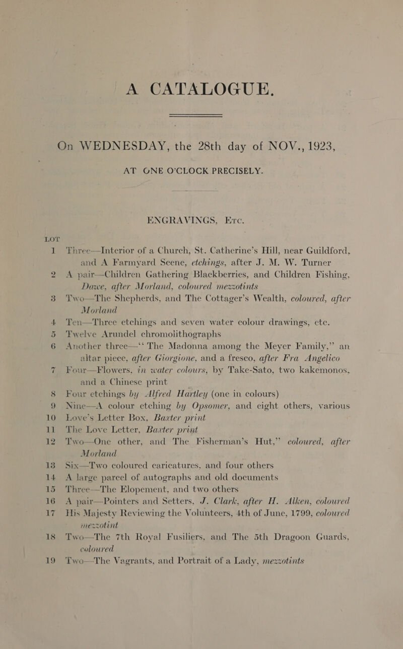 A CATALOGUE. D Oe AT GONE O’CLOCK PRECISELY. ENGRAVINGS, Etc. Three—Interior of a Church, St. Catherine’s Hill, near Guildford, and A Farmyard Scene, etchings, after J. M. W. Turner A pair—Children Gathering Blackberries, and Children Fishing, Dawe, after Morland, coloured mezzotints Two—tThe Shepherds, and The Cottager’s Wealth, coloured, after Morland Ten—Three etchings and seven water colour drawings, etc. Twelve Arundel chromolithographs Another three—*‘ The Madonna among the Meyer Family,” an altar piece, after Giorgione, and a fresco, after Fra Angelico Four—Flowers, in water colours, by Take-Sato, two kakemonos, and a Chinese print Four etchings by Alfred Hartley (one in colours) Nime—A colour etching by Opsomer, and eight others, various Love's Letter Box, Baater print The Love Letter, Baater print Two—One other, and The Fisherman’s Hut,” colowred, after Morland Six—Two coloured caricatures, and four others A large parcel of autographs and old documents Three—The Elopement, and two others A pair—Pointers and Setters, J. Clark, after H. Alken, coloured This Majesty Reviewing the Volunteers, 4th of June, 1799, coloured  mezzotint Two—The 7th Royal Fusiliers, and The 5th Dragoon Guards, coloured Two—The Vagrants, and Portrait of a Lady, mezzotints