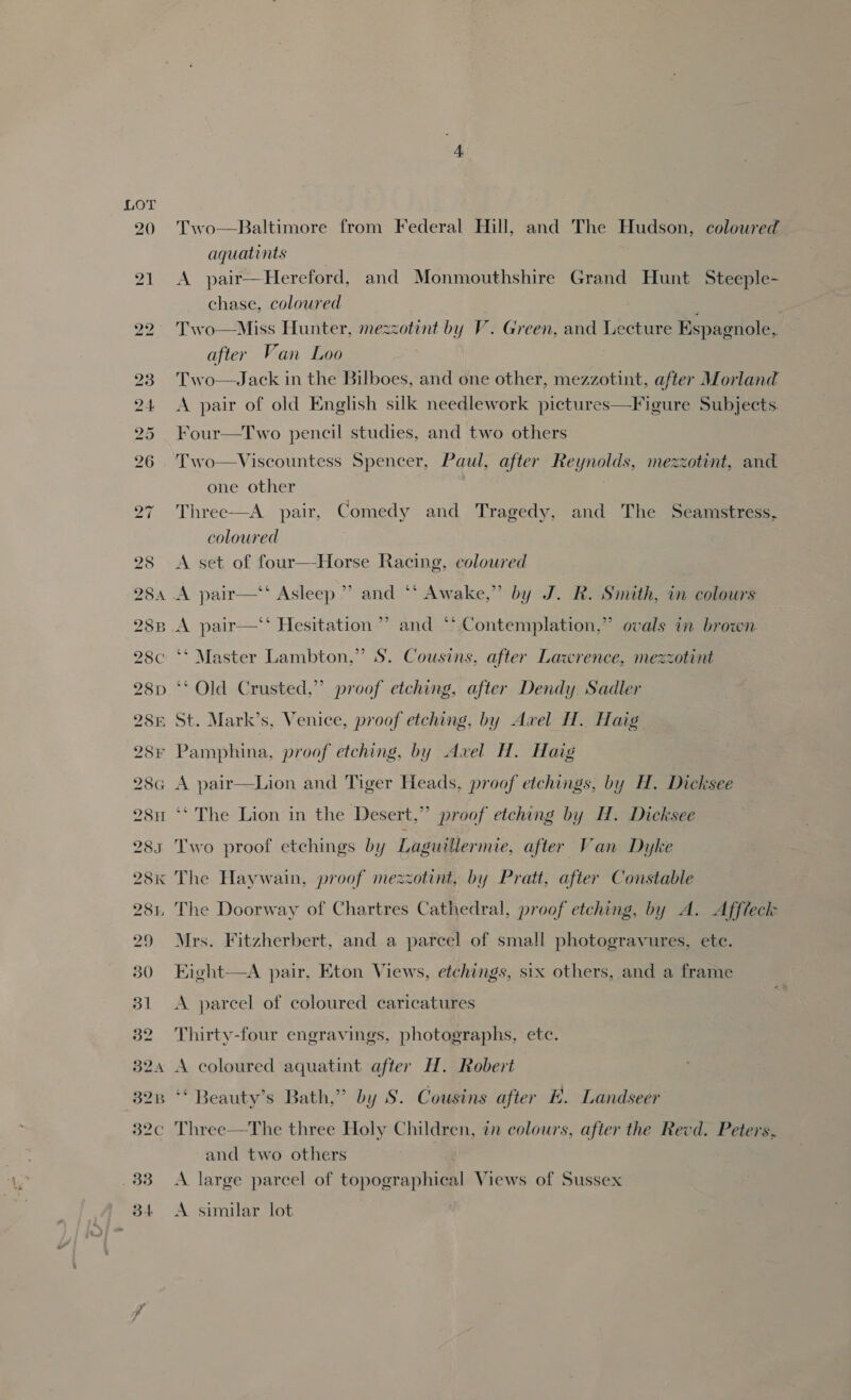284A 28B 28C 28D 28E 28F 28G 2811 28S 28K 281 29 30 31 32 B24 328 ya Two—Baltimore from Federal Hill, and The Hudson, coloured aquatints A pair—Hereford, and Monmouthshire Grand Hunt Steeple- chase, coloured Two—Miss Hunter, mezzotint by V. Green, and Lecture Espagnole,. after Van Loo Two—Jack in the Bilboes, and one other, mezzotint, after Morland A pair of old English silk needlework pictures—Figure Subjects. Four—Two pencil studies, and two others Two—Viscountess Spencer, Paul, after Reynolds, mezzotint, and one other Three—A pair, Comedy and Tragedy, and The Seamstress, coloured A set of four—Horse Racing, colowred A pair—‘‘ Asleep ” and ** Awake,” by J. R. Smith, in colours ? ? A pair—‘‘ Hesitation ” and “* Contemplation,” ovals in brown ‘* Master Lambton,” S. Cousins, after Lawrence, mezzotint ‘* Old Crusted,” proof etching, after Dendy Sadler St. Mark’s, Venice, proof etching, by Awel H. Haig Pamphina, proof etching, by Avel H. Haig A pair—Lion and Tiger Heads, proof etchings, by H. Dicksee ‘* The Lion in the Desert,” proof etching by H. Dicksee Two proof etchings by Laguillermie, after Van Dyke The Haywain, proof mezzotint, by Pratt, after Constable The Doorway of Chartres Cathedral, proof etching, by A. Afftect Mrs. Fitzherbert, and a parcel of small photogravures, ete. Eight—A pair, Eton Views, etchings, six others, and a frame A parcel of coloured caricatures Thirty-four engravings, photographs, etc. A coloured aquatint after H. Robert ‘* Beauty’s Bath,” by S. Cousins after E. Landseer Three—The three Holy Children, in colours, after the Revd. Peters. and two others | A large parcel of topographical Views of Sussex A similar lot