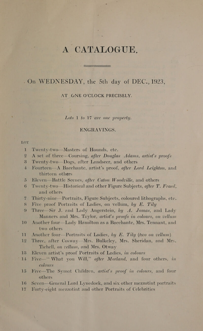 A CATALOGUE.  On WEDNESDAY, the 5th day of DEC., 1923, AT _GNE O’CLOCK PRECISELY. Lots 1 to 17 are one property. ENGRAVINGS. LOT 1 ‘Twentyv-two—Masters of Hounds, etc. 2 A set of three—Coursing, after Douglas Adams, artist's proofs 3 ‘Twenty-two—Dogs, after Landseer, and others 4 Fourteen—-A Bacchante, artist’s proof, after Lord Leighton, and thirteen others 5 Eleven—Battle Scenes, after Caton Woodville, and others 6 ‘Twenty-two—Historical and other Figure Subjects, after T. Fraed, and others 7 Thirty-nine—Portraits, Figure Subjects, coloured lithographs, etc. 8 Five proof Portraits of Ladies, on vellum, by E. Tily ‘9 Three—Sir J. and Lady Angerstein, by A. Jomas, and Lady Manners and Mrs. Taylor, artist’s proofs in colours, on vellum 10 Another four—Lady Hamilton as a Bacchante, Mrs. Tennant, and two others 7 11 Another four—Portraits of Ladies, by H. Tily (two on vellum) 12 Three, after Cosway—Mrs. Bulkeley, Mrs. Sheridan, and Mrs. Tichell, on vellum, and Mrs. Otway 13 Eleven artist’s proof Portraits of Ladies, in colours “14 FBive—‘ What you Will,” after Morland, and four others, in colours 15 Five—The Symot Children, artist's proof in colours, and four others 16 Seven—General Lord Lynedock, and six other mezzotint portraits 17 “Forty-eight mezzotint and other Portraits of Celebrities
