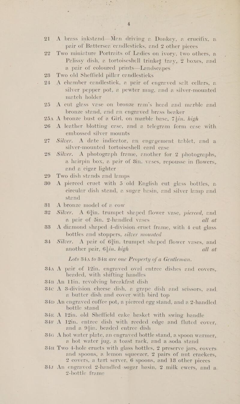 21 23 24 28 29 30 31 32 33 34 B4A 34B 34C 34D 345 3b4F 34G 34H BAT 4.  Men driving 2 Donkey, a crucifix, a pair of Battersea candlesticks, and 2 other pieces Two miniature Portraits of Ladies on ivory, two others, a Palissy dish, a tortoiseshell trinket tray, 2 boxes, and a pair of coloured prints—Landscapes Two old Shetfield piller candlesticks A chember candlestick, a peir of engraved salt cellars, a silver pepper pot, a pewter mug, end a silver-mounted metch holder A bress inkstend A cut gless vase on bronze ram’s heed end merble and bronze stend, end en engraved bress beaker A bronze bust of a Girl, on marble base, 7$in. high A leather blotting cese, and a telegram form cese with embossed silver mounts Silver. A dete indicator, en engegement teblet, and a silver-mounted tortoiseshell card cese Silver. A photograph frame, another for 2 photographs, a heirpin box, a peir of 3in. veses, repousse in flowers, and a cigar lghter Two dish stands end lamps 3 A pierced cruet with 5 old English cut gless bottles, a circular dish stand, a sugar basin, end silver lemp and stend A bronze model of a cow Siver. A 6#in. trumpet shaped flower vase, pierced, and a peir of Sin. 2-hendled vases all at A diamond shaped 4-division cruet frame, with 4 cut glass bottles and stoppers, silver mounted Silver. A peir of 62in. trumpet shaped flower vases, and another pair, 637n. high all at: Lots 344 to 84R are one Property of a Gentleman. A pair of 12in. engraved oval entree dishes and covers,. beaded, with shifting handles An 1lin. revolving breakfest dish A 8-division cheese dish, 2 grepe dish and scissors, and. a butter dish and cover with bird top An engraved coffee pot, a pierced ege stand, and a 2-handled bottle stand A 12in. old Sheffield cake besket with swing handle A 12in. entree dish with reeded edge and fluted cover, and a 94in. beaded entree dish A hot water plate, an engraved bottle stand, a spoon warmer,,. a hot water jug, a toast rack, end a-.soda stand Two 4-hole cruets with glass bottles, 2 preserve jars, covers and spoons, a lemon squeezer, 2 pairs of nut crackers, 2 covers, a tart server, 6 spoons, and 13. other pieces An engraved 2-handled -sugar basin, 2.milk ewers, and a 2-bottle frame