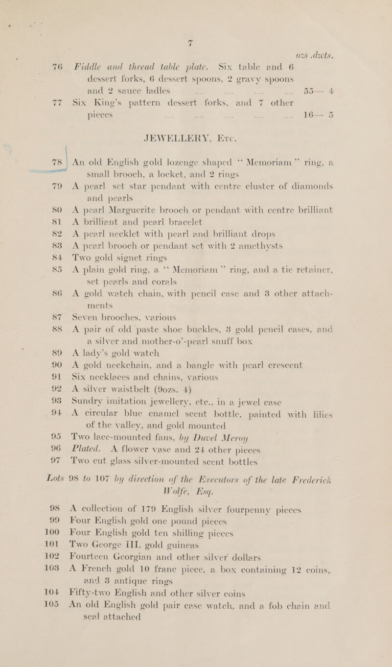 =} op) i) ~ OF i ozs .dwts. Fiddle and thread table plate. Six table and 6 dessert forks, 6 dessert spoons, 2 gravy spoons and 2 sauce ladles e ERA ao ... 55— 4 Six King’s. pattern dessert forks, and 7 other OU pieces re ie a ect .. 16— JEWELLERY, Erc. An old English gold lozenge shaped ** Memoriam ”’ ring, a small brooch, a locket, and 2 rings A pearl set star pendant with centre cluster of diamonds and pearls A pearl Marguerite brooch or pendant with centre brilliant A brilliant and pearl bracelet A pearl necklet with pearl and brilliant drops A pearl brooch or pendant set with 2 amethysts Two gold signet rings A plain gold ring, a ** Memoriam ’ set pearls and corals A gold watch chain, with pencil case and 3 other attach- ments Seven brooches, various A pair of old paste shoe buckles, 3 gold pencil cases, and a silver and mother-o’-pearl snuff box A lady’s gold watch A gold neckchain, and a bangle with pearl crescent Six necklaces and chains, various A. silver waistbelt (90zs. 4) Sundry imitation jewellery, etc., in a jewel case A circular blue enamel scent bottle, painted with lilies of the valley, and gold mounted Two lace-mounted fans, by Duvel Meroy Plated. &lt;A. flower vase and 24 other pieces Two cut glass silver-mounted scent bottles b) ring, and a tie retainer, 98 99 100 101 102 103 104 105 Wolfe, Esq. A collection of 179 English silver fourpenny pieces Four English gold one pound pieces Four English gold ten shilling pieces Two George ill. gold guineas Fourteen Georgian and other silver dollars ; A French gold 10 frane piece, a box containing 12 coins, and 8 antique rings Fifty-two English and other silver coins An old English gold pair case watch, and a fob chain and seal attached