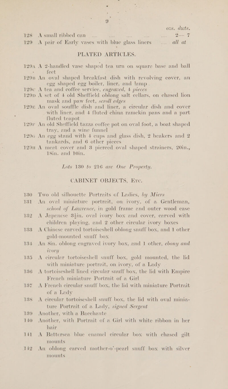 129G 1298 130 131 132 133 142 y ozs. duts. A small ribbed can — .... a Tmal a) A pair of Early vases with blue glass liners —..... . all at 4 PLATED ARTICLES. A 2-handled vase shaped tea urn on square base and ball feet An oval shaped breakfast dish with revolving cever, an egg shaped egg boiler, liner, and lamp foto) A set of 4 old Sheffield oblong salt cellars, on chased lion mask and paw feet, scroll edges An oval souffle dish and liner, a circular dish and cover with liner, and 4 fluted china ramekin pans and a part fluted teapot An old Sheffield tazza coffee pot on oval foot, a boat shaped tray, end a wine funnel An egg stand with 4 cups and glass dish, 2 beakers and 2 tankards, and 6 other pieces A meat cover and 3 pierced oval shaped strainers, 20in., 18in. and 10in. Lots 180 to 216 are One Property. CABINET OBJECTS, Erc. Two old silhouette Portraits of Ladies, by Miers An _ oval miniature portrait, on ivory, of- a. Gentleman, school of Lawrence, in. gold frame and outer wood case A Japenese 34in. oval ivory box and cover, carved with _ children playing, and 2 other circular ivory boxes A Chinese carved tortoiseshell oblong snuff box, and 1 other gold-mounted snuff box An 8in. oblong engraved ivory box, and 1 other, ebony and wory A circuler tortoiseshell snuff box, gold mounted, the hd with miniature portrait, on ivory, of a Lady A tortoiseshell hned circular snuff box, the lid with Empire French miniature Portrait of a Girl A French circular snuff box, the lid with miniature Portrait of a Ledy A circular tortoiseshell snuff box, the lid with oval minia- ture Portrait of a Lady, signed Sergent Another, with a Bacchante Another, with Portrait of a Girl with white ribbon in her hair A Battersea blue enamel circular box with chased gilt mounts An oblong carved mother-o’-pearl snuff box with silver mounts