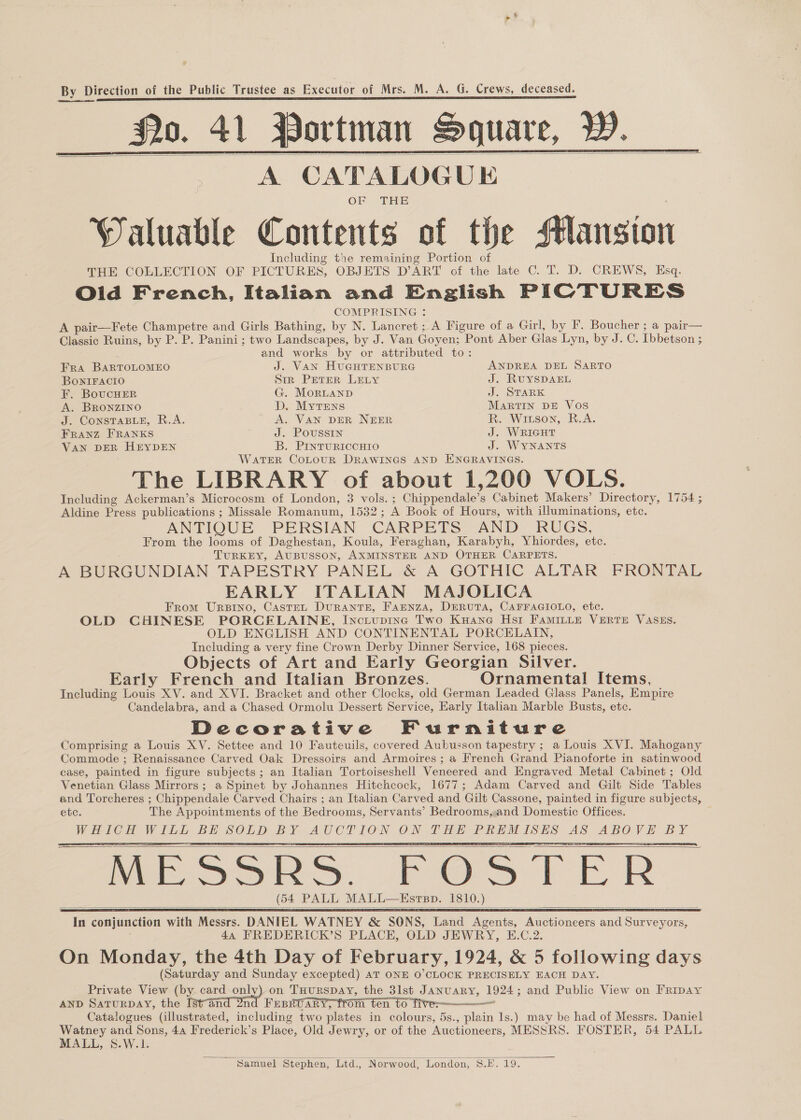    A CATALOGUE OF THE Waluable Contents of the Mansion Including the remaining Portion of THE COLLECTION OF PICTURES, OBJETS DART of the late C. T. D. CREWS, Esq. Old French, Italian and English PICTURES COMPRISING : A pair—Fete Champetre and Girls Bathing, by N. Lancret ; A Figure of a Girl, by F. Boucher ; a pair— Classic Ruins, by P. P. Panini; two Landscapes, by J. Van Goyen: Pont Aber Glas Lyn, by J. C. Ibbetson ; s and works by or attributed to: FRA BARTOLOMEO J. VAN HUGHTENBURG ANDREA DEL SARTO BONIFACIO Str Peter LELy J. RUYSDAEL F. BoucHER G. MorLanp J. STARK A. BRoNZzINO : D. MytEewns MARTIN DE Vos J. ConsTaBLeE, R.A. A. VAN DER NEER R. Wiuson, R.A. Franz FRANKS J. POUSSIN J. WRIGHT VAN DER HEYDEN B. PINTURICCHIO J. WYNANTS WATER CoLouR DRAWINGS AND ENGRAVINGS. The LIBRARY of about 1,200 VOLS. Including Ackerman’s Microcosm of London, 3 vols. ; Chippendale’s Cabinet Makers’ Directory, 1754 ; Aldine Press publications ; Missale Romanum, 1532 ; A Book of Hours, with illuminations, etc. ANTIQUE PERSIAN CARPETS AND_ RUGS, From the looms of Daghestan, Koula, Feraghan, Karabyh, Yhiordes, ete. TURKEY, AUBUSSON, AXMINSTER AND OTHER CARPETS. A BURGUNDIAN TAPESTRY PANEL &amp; A GOTHIC ALTAR FRONTAL EARLY ITALIAN MAJOLICA From Ursino, Caste, DurantE, Fannza, DeRUTA, CAFFAGIOLO, etc. OLD CHINESE PORCELAINE, Inctupinc Two Kuane Hst FAMILLE VERTE VASES. OLD ENGLISH AND CONTINENTAL PORCELAIN, Including a very fine Crown Derby Dinner Service, 168 pieces. Objects of Art and Early Georgian Silver. Early French and Italian Bronzes. Ornamental Items, Including Louis XV. and XVI. Bracket and other Clocks, old German Leaded Glass Panels, Empire Candelabra, and a Chased Ormolu Dessert Service, Early Italian Marble Busts, etc. Decorative Furniture Comprising a Louis XV. Settee and 10 Fauteuils, covered Aubusson tapestry ; a Louis XVI. Mahogany Commode ; Renaissance Carved Oak Dressoirs and Armoires; a French Grand Pianoforte in satinwood case, painted in figure subjects ; an Italian Tortoiseshell Veneered and Engraved Metal Cabinet ; Old Venetian Glass Mirrors; a Spinet by Johannes Hitchcock, 1677; Adam Cored and Gilt Side Tables and Torcheres ; Chippendale Carved Chairs ; an Italian Carved and Gilt Cassone, painted in figure subjects, etc. The Appointments of the Bedrooms, Servants’ Bedrooms,,and Domestic Offices. Me ee Weeine BE URES BY. BCE LOGS. ee T HE he eas ae ues Ve ae MESSRS. FOSTER (54 PALL MALL—HEsrpp. 1810.) ek ia conjunction with Wale DANIEL WATNEY &amp; SONS, Land GER Eee acron wa Surnenoet 44 FREDERICK’S PLACE, OLD JEWRY, E.C.2 On Monday, the 4th Day of February, 1924, &amp; 5 following days (Saturday and Sunday excepted) AT ONE O’CLOCK PRECISELY EACH DAY. Private View (bY card ory on Tuurspay, the 3lst January, 1924; and Public View on Fripay AND SaturpAY, the [stand 2nd Fesruary, from ten to five-—————~ Catalogues (illustrated, including two plates in colours, 5s., plain 1s.) may be had of Messrs. Daniel ee and Sons, 44 Irederick’s Place, Old Jewry, or of the Auctioneers, MESSRS. FOSTER, 54 PALL ALL, S.-W 1s      ~ Samuel Stephen, Ltd., Norwood, London, S.E.19.
