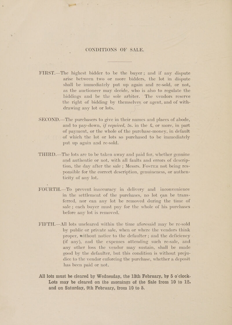 CONDITIONS OF SALE.  FIRST.—The highest bidder to be the buyer; and if any dispute arise between two or more bidders, the lot in dispute shall be immediately put up again and re-sold, or not, as the auctioneer may decide, who is also to regulate the biddings and be the sole arbiter. The vendors reserve the right of bidding by themselves, or agent, and of with- drawing any lot or lots. ) | n SECOND.—The purchasers to give in their names and places of abode, and to pay-down, if required, 5s. in the £, or more, in part of payment, or the whole of the purchase-money, in default of which the lot or lots so purchased to be immediately put up again and re-sold. | THIRD.—The lots are to be taken away and paid for, whether genuine and authentic or not, with all faults and errors of descrip- tion, the day after the sale ; Messrs. Foster not being res- ponsible for the correct description, genuineness, or authen- ticity of any lot. FOURTH.—To prevent inaccuracy in delivery and inconvenience in the settlement of the purchases, no lot can be trans- ferred, nor can any lot be removed during the time of sale ; each buyer must pay for the whole of his purchases . before any lot is removed. FIFTH.—AIll lots uncleared within the time aforesaid may be re-sold by public or private sale, when or where the vendors think proper, without notice to the defaulter ; and the deficiency | (if any), and the expenses attending such re-sale, and any other loss the vendor may sustain, shall be made good by the defaulter, but this condition is without preju- dice to the vendor enforcing the purchase, whether a deposit has been paid or not. All lots must be cleared by Wednesday, the 18th February, by 5 o'clock. Lots may be cleared on the mornings of the Sale from 10 to 12,