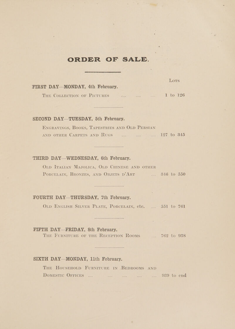 ORDER OF SALE. FIRST DAY—MONDAY, 4th February. THE COLLECTION OF PICTURES  SECOND DAY—TUESDAY, 5th February. ENGRAVINGS, Booxs, TAPESTRIES AND OLD PERSIAN AND OTHER CARPETS AND RuGs  THIRD DAY—WEDNESDAY, 6th February. Oxup ITatiAN Magsonica, OLD CHINESE AND OTHER PORCELAIN, BRONZES, AND OBJETS D’ART  FOURTH DAY—THURSDAY, ‘7th February. OLp ENGLISH SILVER PLATE, PORCELAIN, etc.  FIFTH DAY—FRIDAY, 8th February. THE FURNITURE OF THE RECEPTION Rooms  SIXTH DAY—MONDAY, llth February. THE HousEHOLD FURNITURE IN .BEDROOMS AND DoMmESTIC OFFICES 346 Or Or fom ~_ op) i) 939 to to to to 345 550 761 end