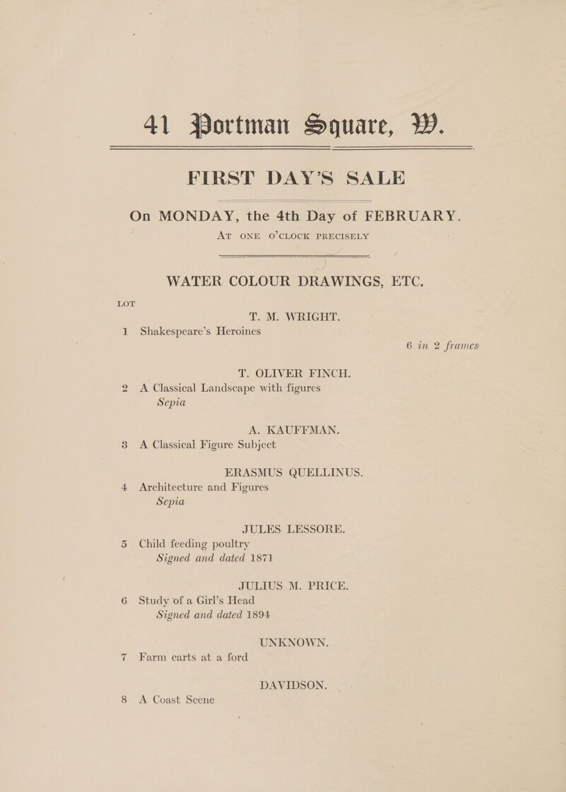 41 Portman Soguare, W. FIRST DAY’S SALE   On MONDAY, the 4th Day of FEBRUARY. AT ONE O’CLOCK PRECISELY ee = = : ; WATER COLOUR DRAWINGS, ETC.  LOT T.. M. WRIGHT. 1 Shakespeare’s Heroines 6 in 2 frames T. OLIVER FINCH. 2 A Classical Landscape with figures Sepia A. KAUFFMAN. 3 A Classical Figure Subject ERASMUS QUELLINUS. 4 Architecture and Figures Sepia JULES LESSORE. 5 Child feeding poultry Signed and dated 1871 JULIUS M. PRICE. 6 Study of a Girl’s Head Signed and dated 1894 UNKNOWN. 7 »>Farm carts at a ford DAVIDSON. | 8 <A Coast Scene