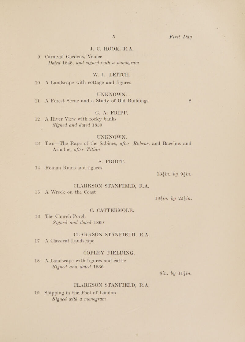 De 13 it 16 19 S First Day J. C. HOOK, R.A. Carnival Gardens, Venice Dated 1848, and signed with a monogram W.. L. LETICH. UNKNOWN. A Forest Scene and a Study of Old Buildings 2 G. A.-FRIPP. A River View with rocky banks Signed and dated 1859 UNKNOWN. Two—The Rape of the Sabines, after Rubens, and Bacchus and Ariadne, after Titian Ss. PROUT. Roman Ruins and figures 13iin. by 94in. CLARKSON STANFIELD, R.A. A Wreck on the Coast 1840n. by 254in. C. CATTERMOLE. The Church Poreh Signed and dated 1869 CLARKSON STANFIELD, R.A. A Classical Landscape COPLEY FIELDING. A Landscape with figures and cattle Signed and dated 1836 Sin. by 112in. CLARKSON STANFIELD, R.A. Shipping in the Pool of London Signed with a monogram