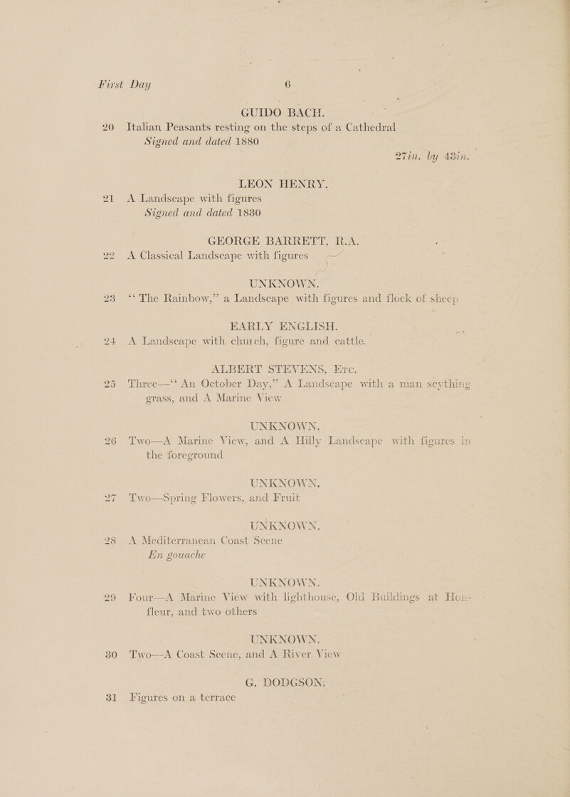GUIDO BACH. ) Itahan Peasants resting on the steps of a Cathedral Signed and dated 1880 i _ one é in. by Adin. LEON HENRY. 21 <A Landscape with figures Signed and dated 1830 GEORGE BARRETT, R.A. 22 =A Classical Landscape with figures = —~ Alf - UNKNOWN. 23 °° The Rainbow,” a Landscape with figures and flock of sheep HARLY ENGLISH. 24 <A Landscape with church, figure and cattle. ALBERT STEVENS, Erc. | 25 Three—‘‘ An October Day,” A Landscape with a man seything grass, and A Marine View | | UNKNOWN. 26 Two—A Marine View, and A Hilly Landscape with figures in the foreground UNKNOWN, 27 'Two—sSpring Flowers, and Fruit UNKNOWN. 298 A Mediterranean Coast Scene Ein gouache | UNKNOWN. 29 Four—A Marine View with lighthouse, Old Buildings at Hen- fleur, and two others UNKNOWN. A Coast Scene, and A River View  30. “Two G. DODGSON. 81 Figures on a terrace