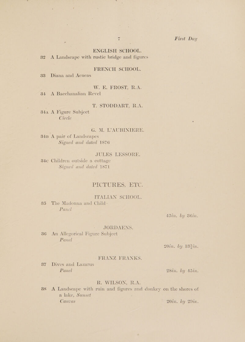 re First Day ENGLISH SCHOOL. 32 A Landscape with rustic bridge and figures FRENCH SCHOOL. 383 Diana and Aeneas W. E. FROST, R.A. 34 <A Bacchanalian Revel ; | i- STODDART, TA: 34a A Figure Subject Circle ; G. M. LAUBINIERE. 34B A pair of Landscapes Signed and dated 187 JULES LESSORE. 34c Children outside a cottage Signed and dated 1871 PICTURES, ETC. ITALIAN SCHOOL. 35 The Madonna and Child- Panel 45in. by 86in. JORDAENS. 36 An Allegorical Figure Subject Panel 20in. by 132in. FRANZ FRANKS. 37 Dives and Lazarus ) Panel 287n. by 4577. R. WILSON, R.A. 38 A Landscape with ruin and figures and donkey on the shores of a lake, Sunset Canvas | 20%. by 29in.