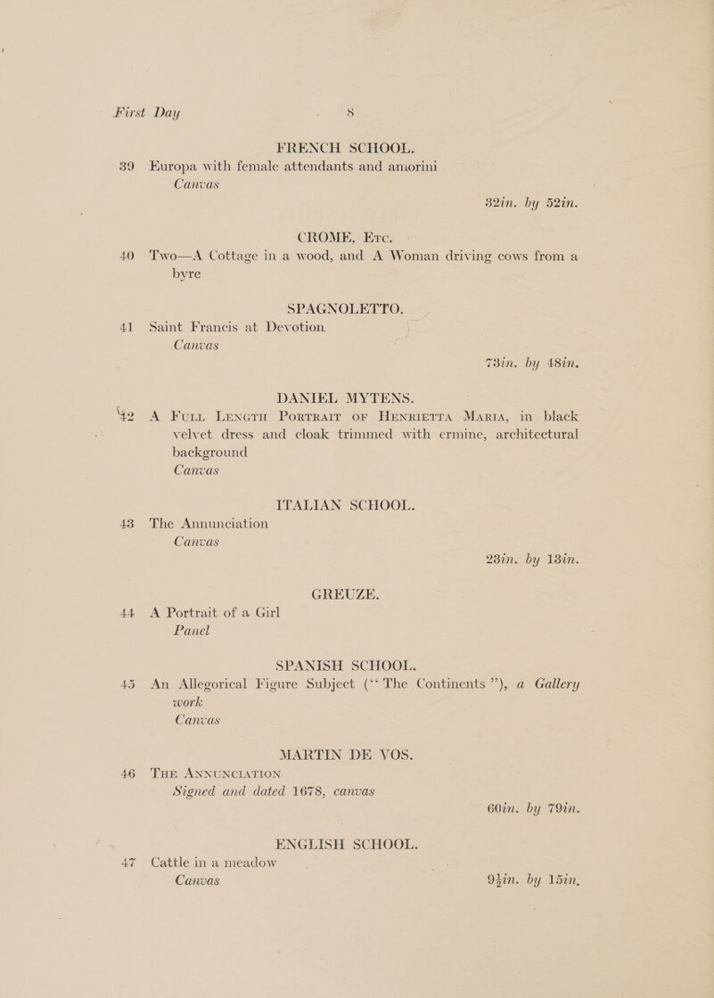 39 40 41 43 44 FRENCH SCHOOL. Europa with female attendants and amorini Canvas 32in. by 52in. CROME, Erc. Two—A Cottage in a wood, and A Woman driving cows from a byre SPAGNOLETTO. . Saint Francis at Devotion, (— Canvas oes : 7T3in. by 48in. DANIEL MYTENS. A Fuitut LeNctH PorTRAIT OF HENRIETTA -Maria, in black velvet dress and cloak trimmed with ermine, architectural background Canvas ITALIAN SCHOOL. The Annunciation Canvas . 23in. by 130n. GREUZE. A Portrait of a Girl Panel SPANISH SCHOOL. An Allegorical Figure Subject (‘‘ The Continents ’’), @ Gallery work Canvas MARTIN DE VOS. THE ANNUNCIATION Signed and dated 1678, canvas 60in. by 79in. ENGLISH SCHOOL. Cattle in a meadow | Pa Canvas 94in. by 15in,